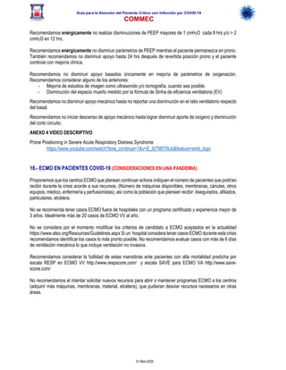 Guía para la Atención del Paciente Crítico con Infección por COViD-19
COMMEC
31-Mar-2020
Recomendamos enérgicamente no realizar disminuciones de PEEP mayores de 1 cmH2O cada 8 hrs y/o > 2
cmH2O en 12 hrs.
Recomendamos enérgicamente no disminuir parámetros de PEEP mientras el paciente permanezca en prono.
También recomendamos no disminuir apoyo hasta 24 hrs después de revertida posición prono y el paciente
continúe con mejoría clínica.
Recomendamos no disminuir apoyo basados únicamente en mejoría de parámetros de oxigenación.
Recomendamos considerar alguno de los anteriores:
- Mejoría de estudios de imagen como ultrasonido y/o tomografía, cuando sea posible.
- Disminución del espacio muerto medido por la fórmula de Sinha de eficiencia ventilatoria (EV)
Recomendamos no disminuir apoyo mecánico hasta no reportar una disminución en el ratio ventilatorio respecto
del basal.
Recomendamos no iniciar descenso de apoyo mecánico hasta lograr disminuir aporte de oxígeno y disminución
del corto circuito.
ANEXO 4 VIDEO DESCRIPTIVO
Prone Positioning in Severe Acute Respiratory Distress Syndrome
https://www.youtube.com/watch?time_continue=1&v=E_6jT9R7WJs&feature=emb_logo
18.- ECMO EN PACIENTES COVID-19 (CONSIDERACIONES EN UNA PANDEMIA)
Proponemos que los centros ECMO que planean continuar activos indiquen el número de pacientes que podrían
recibir durante la crisis acorde a sus recursos. (Número de máquinas disponibles, membranas, cánulas, otros
equipos, médico, enfermería y perfusionistas), así como la población que planean recibir: Asegurados, afiliados,
particulares, etcétera.
No se recomienda tener casos ECMO fuera de hospitales con un programa certificado y experiencia mayor de
3 años. Idealmente más de 20 casos de ECMO VV al año.
No se considera por el momento modificar los criterios de candidato a ECMO aceptados en la actualidad
https://www.elso.org/Resources/Guidelines.aspx Si un hospital considera tener casos ECMO durante esta crisis
recomendamos identificar los casos lo más pronto posible. No recomendamos evaluar casos con más de 6 días
de ventilación mecánica lo que incluye ventilación no invasiva.
Recomendamos considerar la futilidad de estas maniobras ante pacientes con alta mortalidad predicha por
escala RESP en ECMO VV http://www.respscore.com/ y escala SAVE para ECMO VA http://www.save-
score.com/
No recomendamos el intentar solicitar nuevos recursos para abrir o mantener programas ECMO a los centros
(adquirir más máquinas, membranas, material, etcétera), que pudieran desviar recursos necesarios en otras
áreas.
 
