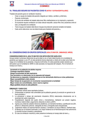Guía para la Atención del Paciente Crítico con Infección por COViD-19
COMMEC
31-Mar-2020
19.- TRASLADO SEGURO DE PACIENTES COVID-19 (INTRA Y EXTRAHOSPITALARIO)
Traslado del paciente grave en ventilación mecánica
- Crear un equipo de traslado del paciente integrado por médico, camillero y enfermera.
- Paciente monitorizado.
- El circuito del ventilador de traslado debe tener filtro viral/bacteriano en la inspiración y espiración.
- Si el paciente requiere ventilación con bolsa válvula mascarilla colocar filtro viral y bacteriano entre el
tubo y el dispositivo de ventilación.
- Todo el equipo de traslado debe llevar el equipo de protección personal completo de traslado.
- Cada centro debe tener una ruta determinada para traslados del paciente.20
20.- CONSIDERACIONES EN GRUPOS ESPECIALES (ADULTO MAYOR , EMBARAZO, NIÑOS)
CONSIDERACIONES EN EL ADULTO MAYOR CON INFECCIÓN POR SARS-COV2
Aunque existen numerosas referencias de que la edad no es un factor determinante en la mortalidad de
pacientes que ingresan a una UTI, en esta pandemia hemos observado un efecto de la edad como factor de
riesgo en la mortalidad de los pacientes. (mayores de 60 años). En estos pacientes existen estudios que
demuestran que la mortalidad en SDRA no está asociada a la respuesta del huésped.1 Por el momento el
manejo es el mismo.2
Incremento en la población de adultos mayores
Fisiología respiratoria distinta
Riesgo incrementado de falla respiratoria
Peor pronóstico no relacionado con la respuesta del huésped.
Se desconoce su respuesta a tratamientos que se han demostrado efectivos en otras poblaciones
Mayor susceptibilidad a daño alveolar
Mayor tiempo de recuperación sin incrementar necesariamente la mortalidad
Mayor número de comorbilidades, menor reserva orgánica
Mayor parálisis inmune en esta población
EMBARAZO Y SARS-COV2
1. Transmisión vertical casos reportados dudosos
2. Embarazadas no parecen más vulnerables que la población general y la evolución en general es de
buen pronóstico.3
3. La prematurez y retraso del crecimiento intrauterino (RCIU) relacionados directamente con la
severidad del cuadro respiratorio.
4. Hospitalización depende del cuadro clínico y hemodinámico, habitación con presión negativa,
monitoreo materno-fetal y seguimiento utilizando el criterio q-SOFA.
5. Ingreso a la unidad de cuidados intensivos obstétricos, con biometría hemática, cuantificación de LDH,
dímero D, Ultrasonido pulmonar, radiografía de tórax y tomografía axial computarizada.
6. Tratamiento médico con lopinavir/ritonavir (dudoso), o remdesivir (no hay en México), interferón beta.
7. El Manejo por el momento autorizado y con mayor evidencia es la hidroxicloroquina más azitromicina
(o durante el primer trimestre) y paracetamol.
8. En caso de ventilación mecánica y estar presente el embarazo el manejo debe de tener:4,5
 