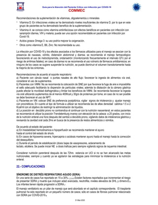 Guía para la Atención del Paciente Crítico con Infección por COViD-19
COMMEC
31-Mar-2020
Recomendaciones de suplementación de vitaminas, oligoelementos o minerales
- Vitamina D: En infecciones virales se ha demostrado niveles insuficientes de vitamina D, por lo que en este
grupo de pacientes se ha demostrado beneficio de la suplementación.
- Vitamina A: se conoce como vitamina antiinfecciosa con efectos benéficos en pacientes con infección con
sarampión diarrea, VIH y malaria; puede ser una opción recomendable en pacientes con Infección por
Covid-19.
- Acidos grasos Omega 3: su uso podría mejorar la oxigenación.
- Otros como vitamina E, B6, Zinc: No recomendada su uso.
La infección por COVID-19 y los efectos asociados a los fármacos utilizados para el manejo se asocian con la
presencia de nauseas, vómito, distensión abdominal y diarrea; se recomienda el manejo farmacológico
favoreciendo el uso de metoclopramida, ondansetrón (monitorizando frecuentemente el intervalo QTc por el
riesgo de arritmias fatales); en caso de diarrea no se recomienda el uso rutinario de fármacos antidiarreicos; en
ninguno de los casos se sugiere suspender la nutrición, se puede disminuir el volumen transitoriamente hasta
la mejoría de los síntomas.
Recomendaciones de acuerdo al soporte respiratorio:
a) Paciente con cánula nasal o puntas nasales de alto flujo: favorecer la ingesta de alimentos vía oral,
considerar el uso de suplementos.
b) Pacientes con VMNI: No se recomienda la colocación de SNE por que favorece la fuga de aire e imposibilita
el sello adecuado facilitando la dispersión de partículas virales; además la dilatación de la cámara gástrica
puede afectar la movilidad diafragmática y limitar los beneficios de VMNI. Se recomienda favorecer la ingesta
vía oral utilizando suplementos de al menos 400Kcal y 30grs de proteínas por toma; en caso de no ser posible
se debe favorecer el uso de NPT.
c) Pacientes en VM: colocar SNE de preferencia postpilórica, vigilar signos de intolerancia y ajustar manejo
con procinéticos. En cuanto al tipo de formula a utilizar se recomienda las de altas densidad calórica 1.5 a 2
Kcal/ml con el objetivo de restringir la administración de líquidos.
d) La posición en decúbito prono no contraindica el continuar con la nutrición nasoenteral, en estos pacientes
se recomienda el utilizar la posición Trendelemburg inverso con elevación de la cabeza a 25 grados, con inicio
de la nutrición enteral una hora después del cambio a decúbito prono, vigilando datos de intolerancia gástrica y
revisando la cavidad oral cada 2hrs en busca de la presencia de restos alimenticios o vómitos.
De acuerdo al estado del paciente:
a) En Inestabilidad hemodinamica e hipoperfusión se recomienda mantener el ayuno
hasta el control del estado de shock.
b) En casos de hipoxemia severa, hipercapnia o acidosis mantener ayuno hasta el manejo hasta la corrección
del desequilibrio.
c) Durante el periodo de estabilización (dosis bajas de vasopresores, aclaramiento de
lactato, etcétera. Se puede iniciar NE a dosis traficas pero siempre vigilando signos de isquemia intestinal.
Considerar nutrición parenteral después de las 72hrs estancia en UCI si no se han alcanzado las metas
nutricionales; siempre y cuando ya se agotaron las estrategias para minimizar la intolerancia a la nutrición
enteral.
22.- COMPLICACIONES
SÍNDROME DE DISTRÉS RESPIRATORIO AGUDO (SDRA)
En una serie de casos fue reportado en 15 a 30%.1,2,3,4,5 Existen factores reportados que incrementan el riesgo
de presentar SDRA y muerte que incluyen edad avanzada, neutrofilia, niveles elevados de DHL y dímero-D.6
Los infantes tienen rápida progresión a SDRA.7
El manejo ventilatorio es un pilar de manejo que será abordado en el capítulo correspondiente. El trasplante
pulmonar ha sido reportado en un pequeño número de casos; sólo en casos de fibrosis pulmonar relacionado
con SDRA por COVID-2019.8
 