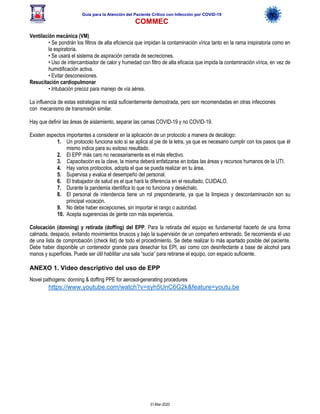 Guía para la Atención del Paciente Crítico con Infección por COViD-19
COMMEC
31-Mar-2020
Ventilación mecánica (VM)
• Se pondrán los filtros de alta eficiencia que impidan la contaminación vírica tanto en la rama inspiratoria como en
la espiratoria.
• Se usará el sistema de aspiración cerrada de secreciones.
• Uso de intercambiador de calor y humedad con filtro de alta eficacia que impida la contaminación vírica, en vez de
humidificación activa.
• Evitar desconexiones.
Resucitación cardiopulmonar
• Intubación precoz para manejo de vía aérea.
La influencia de estas estrategias no está suficientemente demostrada, pero son recomendadas en otras infecciones
con mecanismo de transmisión similar.
Hay que definir las áreas de aislamiento, separar las camas COVID-19 y no COVID-19.
Existen aspectos importantes a considerar en la aplicación de un protocolo a manera de decálogo:
1. Un protocolo funciona solo si se aplica al pie de la letra, ya que es necesario cumplir con los pasos que él
mismo indica para su exitoso resultado.
2. El EPP más caro no necesariamente es el más efectivo.
3. Capacitación es la clave, la misma deberá enfatizarse en todas las áreas y recursos humanos de la UTI.
4. Hay varios protocolos, adopta el que se pueda realizar en tu área.
5. Supervisa y evalúa el desempeño del personal.
6. El trabajador de salud es el que hará la diferencia en el resultado, CUIDALO.
7. Durante la pandemia identifica lo que no funciona y deséchalo.
8. El personal de intendencia tiene un rol preponderante, ya que la limpieza y descontaminación son su
principal vocación.
9. No debe haber excepciones, sin importar el rango o autoridad.
10. Acepta sugerencias de gente con más experiencia.
Colocación (donning) y retirada (doffing) del EPP. Para la retirada del equipo es fundamental hacerlo de una forma
calmada, despacio, evitando movimientos bruscos y bajo la supervisión de un compañero entrenado. Se recomienda el uso
de una lista de comprobación (check list) de todo el procedimiento. Se debe realizar lo más apartado posible del paciente.
Debe haber disponible un contenedor grande para desechar los EPI, así como con desinfectante a base de alcohol para
manos y superficies. Puede ser útil habilitar una sala “sucia” para retirarse el equipo, con espacio suficiente.
ANEXO 1. Video descriptivo del uso de EPP
Novel pathogens: donning & doffing PPE for aerosol-generating procedures
https://www.youtube.com/watch?v=syh5UnC6G2k&feature=youtu.be
 