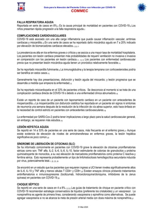 Guía para la Atención del Paciente Crítico con Infección por COViD-19
COMMEC
31-Mar-2020
FALLA RESPIRATORIA AGUDA
Reportada en serie de casos en 8%.2 Es la causa principal de mortalidad en pacientes con COVID-19.9 Los
niños presentan rápida progresión a la falla respiratoria aguda.7
COMPLICACIONES CARDIOVASCULARES
COVID-19 está asociado con una alta carga inflamatoria que puede causar inflamación vascular, arritmias
cardíacas y miocarditis.10 En una serie de casos se ha reportado daño miocárdico agudo en 7 a 20% indicado
por elevación de biomarcadores cardiacos elevados.1,3,5,11
La prevalencia es alta en los enfermos graves o críticos y se asocia a una mayor tasa de mortalidad hospitalaria.
Los pacientes con lesión cardiaca presentan más probabilidades de requerir ventilación no invasiva o invasiva
en comparación con los pacientes sin lesión cardiaca.11, 12,13 Los pacientes con enfermedad cardiovascular
previa que no presentan lesión miocárdica aguda tienen un pronóstico relativamente favorable.14
Se ha reportado miocarditis fulminante.9 La inmunoglobulina y la terapia temprana con corticoesteroides podría
ser benéfica en estos casos.15
Generalmente hay dos presentaciones, disfunción y lesión aguda del miocardio; y lesión progresiva que se
desarrolla a medida que empeora la enfermedad.13
Se ha reportado miocardiopatía en el 33% de pacientes críticos. Se desconoce al momento si se trata de una
complicación cardiaca directa de COVID-19 o debido a una enfermedad clínica abrumadora.16
Existe un reporte de caso de un paciente con taponamiento cardiaco en un paciente con antecedentes de
miopericarditis.17 La miopericarditis con disfunción sistólica fue reportada en un paciente sin signos ni síntomas
de neumonía una semana después de la resolución de la infección de vía aérea superior, esto hace énfasis en
la necesidad de control estricto en pacientes con antecedentes cardiovasculares.18
La enfermedad por SARS-Cov-2 podría tener implicaciones a largo plazo para la salud cardiovascular general,
sin embargo, se requieren más estudios.19
LESIÓN HEPÁTICA AGUDA
Se reportó en 14 a 53% de pacientes en una serie de casos, más frecuente en el enfermo grave.21 Aunque
existe evidencia de elevación de niveles de aminotransferasa en enfermos graves, la lesión hepática
significativa es poco común.20
SÍNDROME DE LIBERACIÓN DE CITOCINAS (SLC)
Se ha informado comúnmente en pacientes con COVID-19 grave la elevación de citosinas proinflamatorias
séricas como son: TNF alfa, IL-2, IL-6, IL-8, IL-10, factor estimulante de colonias de granulocitos y proteína
quimioatrayente de monocitos, a su vez elevación de marcadores proinflamatorios como proteína C reactiva y
ferritina sérica. Esto representa probablemente un tipo de linfohistiocitosis hemofagocítica secundaria inducida
por virus, potencialmente letal.1, 22, 23, 24
Se encontró en un estudio que los pacientes que requieren ingreso a UCI tienen niveles significativamente altos
de IL-6, IL-10 y TNF alfa y menos células T CD4+ y CD8+.25 Existen ensayos clínicos probando tratamientos
antiinflamatorios e inmunosupresores (tocilizumab, hidroxicloroquina/cloroquina, inhibidores de la Janus
quinasa) en pacientes con COVID-19.26
CHOQUE SÉPTICO
Se reportó en una serie de casos en 4 a 8%.1,2,3,5 Las guías de tratamiento de choque en paciente crítico con
COVID-19 recomiendan estrategia conservadora de líquidos (preferente los cristaloides) y un vasopresor. La
norepinefrina es agente de primera línea, considerando vasopresina o epinefrina como alternativas. Se puede
agregar vasopresina si no se alcanza la meta de presión arterial media con dosis máxima de norepinefrina.27
 