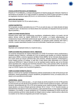 Guía para la Atención del Paciente Crítico con Infección por COViD-19
COMMEC
31-Mar-2020
COAGULACIÓN INTRAVASCULAR DISEMINADA
Presente en 71% de fallecidos.28 La terapia anticoagulante con heparina de bajo peso molecular o heparina no
fraccionada se ha asociado con un mejor pronóstico en pacientes con COVID-19 grave que tienen un puntaje
de coagulopatía inducida por sepsis (SIC) de ≥4 o un nivel de dímero D marcadamente elevado.29
INFECCIÓN SECUNDARIA
Pocos estudios reportan 6 al 10% en series de casos.1,5
LESIÓN PANCREÁTICA
Se ha reportado una lesión pancreática leve en el 17% en una serie de casos, con niveles elevados de lipasa
y amilasa en suero. Se desconoce si se trata de efecto viral o secundario a la respuesta inmune que ocurre en
algunos pacientes.32
COMPLICACIONES NEUROLÓGICAS
Pacientes graves suelen tener complicaciones neurológicas, probablemente debido a la invasión viral del
sistema nervioso central (se detectó SARS-CoV-2 en el cerebro y el líquido cefalorraquídeo). Las
complicaciones incluyen enfermedad cerebrovascular aguda, deterioro de la conciencia, ataxia, convulsiones,
neuralgia, lesión del músculo esquelético y encefalopatía. Los pacientes pueden presentar estos signos y
síntomas, o pueden desarrollarlos durante el curso de la enfermedad. Presentan peor pronóstico.33,34,35,36,37
RABDOMIÓLISIS
Reportado como complicación tardía en un reporte de caso.38
COMPLICACIONES RELACIONADAS CON EL EMBARAZO
Las revisiones retrospectivas de mujeres embarazadas con COVID-19 encontraron menos complicaciones y
resultados adversos maternos y neonatales de lo que se esperaría para aquellas con síndrome respiratorio
agudo severo (SRAS) o síndrome respiratorio del Medio Oriente (MERS). Se han informado efectos adversos
en el recién nacido que incluyen sufrimiento fetal, parto prematuro, dificultad respiratoria, trombocitopenia y
función hepática anormal; sin embargo, no está claro si estos efectos están relacionados con la infección
materna por SARS-CoV-2. Hasta el momento no se han reportado muertes maternas, pero se ha informado
aborto espontáneo (2%), restricción del crecimiento intrauterino (10%) y parto prematuro (39%). No está claro
si esto está relacionado con COVID-19.39,40,41,42,43 Existe un reporte de caso publicado de muerte fetal en una
mujer con COVID-19 grave a las 34 semanas de gestación.44
COMPLICACIONES DERMATOLÓGICAS
Hasta en un 20.4% se han reportado manifestaciones cutáneas caracterizadas en orden de frecuencia por rash
eritematoso, urticaria generalizada y erupción variceliforme, principalmente en tronco, con escaso prurito y sin
relación con la severidad de la enfermedad.
LESIÓN RENAL AGUDA
Reportado en 3 a 8% en series de casos.1,2,5 Un gran estudio de cohorte prospectivo de más de 700 pacientes
en China encontró que más del 40% de los pacientes con COVID-19 tenían proteinuria al ingreso, y 26% tenían
hematuria. Aproximadamente del 13% al 14% de los pacientes tenían creatinina elevada, nitrógeno ureico en
sangre elevado y una tasa de filtración glomerular estimada <60 ml / minuto / 1,73 m². Durante el estudio, se
desarrolló lesión renal aguda en el 5% de los pacientes, y estos pacientes tenían un mayor riesgo de mortalidad
hospitalaria.30 Sin embargo, un estudio retrospectivo de 116 pacientes hospitalizados en Wuhan encontró que
los pocos pacientes que tenían niveles elevados de nitrógeno ureico en sangre, creatinina sérica o albuminuria
no cumplían con los criterios de diagnóstico para la lesión renal aguda.31
 