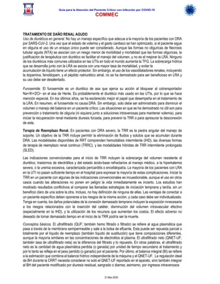 Guía para la Atención del Paciente Crítico con Infección por COViD-19
COMMEC
31-Mar-2020
TRATAMIENTO DE DAÑO RENAL AGUDO
Uso de diuréticos en general. No hay un manejo específico que adecue a la mayoría de los pacientes con DRA
por SARS-CoV-2. Una vez que el estado de volemia y el gasto cardiaco se han optimizado, si el paciente sigue
en oliguria el uso de un ensayo único puede ser considerado. Aunque las formas no oliguricas de Necrosis
tubular aguda (NTA) se asocian con un riesgo menor de morbilidad y mortalidad que las formas oliguricas, la
justificación de terapéutica con diurético es facilitar el manejo del volumen, y no es el mejorar la LRA. Ninguno
de los diuréticos más comunes utilizados en las UTIs en todo el mundo aumenta la TFG. La sobrecarga hídrica
que se desarrolla junto con la LRA se asocia con una mayor tasa de mortalidad, y evitar la
acumulación de líquido tiene un efecto protector. Sin embargo, el uso de los vasodilatadores renales, incluyendo
la dopamina, fenoldopam, y el péptido natriurético atrial, no se ha demostrado para ser beneficioso en LRA y
su uso debe ser desalentado.
Furosemide. El furosemide es un diurético de asa que ejerce su acción al bloquear al cotransportador
Na+/K+/2Cl− en el asa de Henle. Es probablemente el diurético más usado en las UTIs, por lo que se hace
mención especial. En los últimos años, se ha esclarecido mejor el papel que desempeña en el tratamiento de
la LRA. En resumen, el furosemide no causa DRA. Sin embargo, solo debe ser administrado para disminuir el
volumen o manejo del balance en un paciente crítico. Las situaciones en que se ha demostrado no útil son para
prevención o tratamiento de oliguria (ni siquiera junto a soluciones intravenosas para mantener volemia), para
iniciar la recuperación renal mediante diuresis forzada, para prevenir la TRR o para apresurar la desconexión
de esta.
Terapia de Reemplazo Renal. En pacientes con DRA severo, la TRR es la piedra angular del manejo de
soporte. Un objetivo de la TRR incluye permitir la eliminación de fluidos y solutos que se acumulan durante
DRA. Las modalidades disponibles de RRT comprenden hemodiálisis intermitente (IHD), las diversas formas
de terapia de reemplazo renal continuo (TRRC), y las modalidades híbridas de TRR intermitente prolongada
(SLED).
Las indicaciones convencionales para el inicio de TRR incluyen la sobrecarga del volumen resistente al
diurético, trastornos de electrólitos y del estado ácido-base refractarios al manejo médico, a la hiperkalemia
severa, o la uremia excesiva, caracterizada pericarditis o encefalopatía. La mayoría de los pacientes con LRA
en la UTI no pasan suficiente tiempo en el hospital para expresar la mayoría de estas complicaciones. Iniciar la
TRR en un paciente con algunas de las indicaciones convencionales es incuestionable, aunque el uso en otros
casos cuando las alteraciones no ponen en peligro la vida inmediatamente es incierto. Los estudios han
mostrado resultados conflictivos al comparar las llamadas estrategias de iniciación temprana y tardía, sin un
beneficio claro de una sobre la otra. Incluso, no hay definición de ninguna de ellas. Las ventajas de conectar a
un paciente específico deben oponerse a los riesgos de la misma acción, y cada caso debe ser individualizado.
Tenga en cuenta, los daños potenciales de la conexión demasiado temprano incluyen la exposición innecesaria
a los riesgos relacionados con la inserción del catéter, disminución del volumen intravascular efectivo
(especialmente en la IHD), y la utilización de los recursos que aumentan los costos. El efecto adverso no
deseado de tomar demasiado tiempo en el inicio de la TRR podría ser la muerte.
Conceptos básicos. El ultrafiltrado (QUF; también hemo filtrado o filtrado) se refiere al agua plasmática que
pasa a través de la membrana semipermeable y sale a la bolsa de efluente. Esta puede ser repuesta parcial o
totalmente por el líquido de reemplazo (también líquido de sustitución) que tiene composiciones diferentes,
aunque la mayoría similares en las concentraciones de electrolitos al plasma. El ultrafiltrado neto (QNET-UF;
también tasa de ultrafiltrado neta) es la diferencia del filtrado y lo repuesto. En otras palabras, el ultrafiltrado
neto es la cantidad de agua plasmática perdida (o ganada) por unidad de tiempo secundario al tratamiento y
por lo tanto se refleja en el peso perdido (o ganado) por el paciente. Por último, el balance integral (BI) se refiere
a la estimación que combina el balance hídrico independiente de la máquina y el QNET-UF. La regulación ideal
de BH durante la CRRT necesita considerar no solo el QNET-UF reportado en el aparato, sino también integrar
el BH del paciente modificado por diuresis residual, sangrado o diarrea; asimismo, por ingresos intravenosos
 
