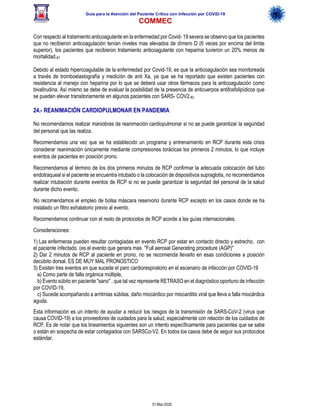 Guía para la Atención del Paciente Crítico con Infección por COViD-19
COMMEC
31-Mar-2020
Con respecto al tratamiento anticoagulante en la enfermedad por Covid- 19 severa se observo que los pacientes
que no recibieron anticoagulación tenían niveles mas elevados de dímero D (6 veces por encima del limite
superior), los pacientes que recibieron tratamiento anticoagulante con heparina tuvieron un 20% menos de
mortalidad.81
Debido al estado hipercoagulable de la enfermedad por Covid-19, es que la anticoagulación sea monitoreada
a través de tromboelastografía y medición de anti Xa, ya que se ha reportado que existen pacientes con
resistencia al manejo con heparina por lo que se deberá usar otros fármacos para la anticoagulación como
bivalirudina. Así mismo se debe de evaluar la posibilidad de la presencia de anticuerpos antifosfolipídicos que
se pueden elevar transitoriamente en algunos pacientes con SARS- COV2.82
24.- REANIMACIÓN CARDIOPULMONAR EN PANDEMIA
No recomendamos realizar maniobras de reanimación cardiopulmonar si no se puede garantizar la seguridad
del personal que las realiza.
Recomendamos una vez que se ha establecido un programa y entrenamiento en RCP durante esta crisis
considerar reanimación únicamente mediante compresiones torácicas los primeros 2 minutos, lo que incluye
eventos de pacientes en posición prono.
Recomendamos al término de los dos primeros minutos de RCP confirmar la adecuada colocación del tubo
endotraqueal si el paciente se encuentra intubado o la colocación de dispositivos supraglotis, no recomendamos
realizar intubación durante eventos de RCP si no se puede garantizar la seguridad del personal de la salud
durante dicho evento.
No recomendamos el empleo de bolsa máscara reservorio durante RCP excepto en los casos donde se ha
instalado un filtro exhalatorio previo al evento.
Recomendamos continuar con el resto de protocolos de RCP acorde a las guías internacionales.
Consideraciones:
1) Las enfermeras pueden resultar contagiadas en evento RCP por estar en contacto directo y estrecho, con
el paciente infectado. (es el evento que genera mas "Full aerosal Generating procedure (AGP)"
2) Dar 2 minutos de RCP al paciente en prono, no se recomienda llevarlo en esas condiciones a posición
decúbito dorsal. ES DE MUY MAL PRONOSTICO
3) Existen tres eventos en que sucede el paro cardiorespiratorio en el escenario de infección por COVID-19
a) Como parte de falla orgánica múltiple,
b) Evento súbito en paciente "sano" , que tal vez represente RETRASO en el diagnóstico oportuno de infección
por COVID-19,
c) Sucede acompañando a arritmias súbitas, daño miocárdico por miocarditis viral que lleva a falla miocárdica
aguda.
Esta información es un intento de ayudar a reducir los riesgos de la transmisión de SARS-CoV-2 (virus que
causa COVID-19) a los proveedores de cuidados para la salud, especialmente con relación de los cuidados de
RCP. Es de notar que los lineamientos siguientes son un intento específicamente para pacientes que se sabe
o están en sospecha de estar contagiados con SARSCo-V2. En todos los casos debe de seguir sus protocolos
estándar.
 