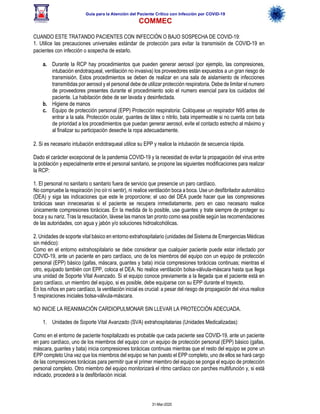 Guía para la Atención del Paciente Crítico con Infección por COViD-19
COMMEC
31-Mar-2020
CUANDO ESTE TRATANDO PACIENTES CON INFECCIÓN O BAJO SOSPECHA DE COVID-19:
1. Utilice las precauciones universales estándar de protección para evitar la transmisión de COVID-19 en
pacientes con infección o sospecha de estarlo.
a. Durante la RCP hay procedimientos que pueden generar aerosol (por ejemplo, las compresiones,
intubación endotraqueal, ventilación no invasiva) los proveedores están expuestos a un gran riesgo de
transmisión. Estos procedimientos se deben de realizar en una sala de aislamiento de infecciones
transmitidas por aerosol y el personal debe de utilizar protección respiratoria. Debe de limitar el numero
de proveedores presentes durante el procedimiento solo el numero esencial para los cuidados del
paciente. La habitación debe de ser lavada y desinfectada.
b. Higiene de manos
c. Equipo de protección personal (EPP) Protección respiratoria: Colóquese un respirador N95 antes de
entrar a la sala. Protección ocular, guantes de látex o nitrilo, bata impermeable si no cuenta con bata
de prioridad a los procedimientos que puedan generar aerosol, evite el contacto estrecho al máximo y
al finalizar su participación deseche la ropa adecuadamente.
2. Si es necesario intubación endotraqueal utilice su EPP y realice la intubación de secuencia rápida.
Dado el carácter excepcional de la pandemia COVID-19 y la necesidad de evitar la propagación del virus entre
la población y especialmente entre el personal sanitario, se propone las siguientes modificaciones para realizar
la RCP:
1. El personal no sanitario o sanitario fuera de servicio que presencie un paro cardíaco.
No compruebe la respiración (no oír ni sentir), ni realice ventilación boca a boca. Use un desfibrilador automático
(DEA) y siga las indicaciones que este le proporcione; el uso del DEA puede hacer que las compresiones
torácicas sean innecesarias si el paciente se recupera inmediatamente, pero en caso necesario realice
únicamente compresiones torácicas. En la medida de lo posible, use guantes y trate siempre de proteger su
boca y su nariz. Tras la resucitación, lávese las manos tan pronto como sea posible según las recomendaciones
de las autoridades, con agua y jabón y/o soluciones hidroalcohólicas.
2. Unidades de soporte vital básico en entorno extrahospitalario (unidades del Sistema de Emergencias Médicas
sin médico):
Como en el entorno extrahospitalario se debe considerar que cualquier paciente puede estar infectado por
COVID-19, ante un paciente en paro cardíaco, uno de los miembros del equipo con un equipo de protección
personal (EPP) básico (gafas, máscara, guantes y bata) inicia compresiones torácicas continuas; mientras el
otro, equipado también con EPP, coloca el DEA. No realice ventilación bolsa-válvula-máscara hasta que llega
una unidad de Soporte Vital Avanzado. Si el equipo conoce previamente a la llegada que el paciente está en
paro cardíaco, un miembro del equipo, si es posible, debe equiparse con su EPP durante el trayecto.
En los niños en paro cardíaco, la ventilación inicial es crucial: a pesar del riesgo de propagación del virus realice
5 respiraciones iniciales bolsa-válvula-máscara.
NO INICIE LA REANIMACIÓN CARDIOPULMONAR SIN LLEVAR LA PROTECCIÓN ADECUADA.
1. Unidades de Soporte Vital Avanzado (SVA) extrahospitalarias (Unidades Medicalizadas):
Como en el entorno de paciente hospitalizado es probable que cada paciente sea COVID-19, ante un paciente
en paro cardíaco, uno de los miembros del equipo con un equipo de protección personal (EPP) básico (gafas,
máscara, guantes y bata) inicia compresiones torácicas continuas mientras que el resto del equipo se pone un
EPP completo Una vez que los miembros del equipo se han puesto el EPP completo, uno de ellos se hará cargo
de las compresiones torácicas para permitir que el primer miembro del equipo se ponga el equipo de protección
personal completo. Otro miembro del equipo monitorizará el ritmo cardíaco con parches multifunción y, si está
indicado, procederá a la desfibrilación inicial.
 