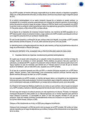 Guía para la Atención del Paciente Crítico con Infección por COViD-19
COMMEC
31-Mar-2020
Con el EPP completo, el miembro del equipo responsable de la vía aérea colocará un dispositivo supraglótico
(DSG) con un filtro directamente entre éste y la bolsa-válvula. Continúe la resucitación según el algoritmo actual
de SVA.
En el entorno extrahospitalario no se realiza intubación traqueal de un paciente en parada cardíaca. La
complejidad de la intubación aumenta sustancialmente con el equipo de protección personal y la proximidad a
la boca del paciente aumenta el riesgo de contagio. Coloque un DSG tan rápido como la equipación con el EPP
lo permita y evite la ventilación bolsa-mascarilla para reducir las salpicaduras que podrían transmitir el COVID-
19. Recuerde colocar un filtro entre el DSG y la bolsa válvula.
Si se dispone de un dispositivo de compresor torácico mecánico, dos miembros del SEM equipados con un
EPP básico pueden colocar el compresor torácico y luego vestirse con el EPP completo, para después continuar
con el algoritmo actual de SVA con ventilación mediante DSG.
En caso de alta sospecha o confirmación de paro cardíaco antes de la llegada, si es posible, el EPP completo
debe colocarse durante el trayecto. Si no lo es, debe colocarse tan pronto como sea posible.
Un debriefing previo a la llegada asignando los roles de cada miembro y el flujo de procedimientos reducirá el
riesgo de contaminación e infección del equipo.
NO REALICE SOPORTE VITAL AVANZADO SIN LA PROTECCIÓN ADECUADA EN CADA CASO.
2. Hospitales (Servicio de Urgencias, transferencia de pacientes extrahopitalarios)
Se sugiere que el equipo esté compuesto por un pequeño número de personas para minimizar el riesgo de
contagio. Cuatro se considera un número apropiado. Podría añadirse una persona más para supervisar la
colocación y la retirada del EPP y ayudar en la protección contra la infección. Esta persona puede actuar como
"apoyo logístico" en caso de necesidad, pero también ser un "miembro reserva" en caso de que se necesite
ayuda en la habitación - pero en este último caso, equipada con un EPP completo.
En el caso de un paciente ingresado que sufre una PCR, un miembro del equipo equipado con un EPP básico
(gafas, máscara, guantes y bata impermeable) inicia compresiones torácicas continuas mientras todos los
demás miembros del equipo se visten con un EPP completo.
Una vez equipados con el EPP completo, un miembro del equipo releva a su compañero en las compresiones
torácicas para que el éste pueda equiparse. Continúe la resucitación según el algoritmo estándar de SVA actual,
con la monitorización adecuada, la desfibrilación y el manejo de la vía aérea tan pronto como sea posible.
Si el Sistema de Emergencias Médicas prealerta de una víctima en paro cardíaco, todo el equipo se equipará
con un EPP completo y realizará un debriefing asignando los roles de cada miembro y el flujo de procedimientos.
Se hará cargo del manejo la vía aérea la persona con más experiencia en la técnica. Proceda a la intubación
orotraqueal del paciente lo antes posible con un video-laringoscopio con un monitor separado (para permitir la
mayor distancia al paciente). Lo aconsejable es utilizar un tubo más pequeño montado en una guía de
intubación. Estas dos medidas aumentan considerablemente el éxito de la intubación en el primer intento.
Si el primer intento fracasa, coloque un DSG.
Coloque un filtro directamente en el tubo o el DSG para protegerse de lainfección.
Coloque el tubo orotraqueal o el DSG tan pronto como se equipe con el EPP completo, NO ventile con bolsa-
válvula-mascarilla (por el riesgo de salpicaduras que conlleva). Coloque el filtro directamente en los dispositivos
de la vía aérea.
 