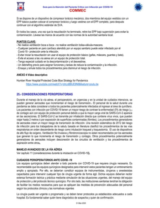 Guía para la Atención del Paciente Crítico con Infección por COViD-19
COMMEC
31-Mar-2020
Si se dispone de un dispositivo de compresor torácico mecánico, dos miembros del equipo vestidos con un
EPP básico pueden colocar el compresor torácico y luego vestirse con el EPP completo, para después
continuar con el algoritmo estándar de SVA.
En todos los casos, una vez que la resucitación ha terminado, retire los EPP bajo supervisión para evitar la
contaminación. Lávese las manos de acuerdo con las normas de la autoridad sanitaria local.
PUNTOS CLAVE:
- No realice ventilación boca a boca - no realice ventilación bolsa-válvula-mascara.
- Cualquier paciente en paro cardíaco atendido por un equipo sanitario puede estar infectado por el
Covid-19 - protección ante la infección.
- Evitar iniciar la resucitación sin usar el equipo de protección básico (gafas, máscara, guantes y bata).
- Evite el acceso a las vía aérea sin un equipo de protección total.
- Tenga especial cuidado en la descontaminación y el desvestirse.
- Un debriefing previo para asignar funciones y tareas de reduce la contaminación y la infección.
- Ensaye y simule todos los procedimientos para disminuir el riesgo de infección.
ANEXO 4 Video descriptivo
Humber River Hospital Protected Code Blue Strategy for Pandemics
https://www.youtube.com/watch?v=dnLoBBUE9N8&feature=youtu.be
25.- CONSIDERACIONES PERIOPERATORIAS
Durante el manejo de la vía aérea, el perioperatorio, en urgencias y en la unidad de cuidados intensivos, se
pueden generar aerosoles que incrementan el riesgo de transmisión.1 El personal de la salud durante una
pandemia se debe considerar a todos los pacientes potencialmente infectados al ingresar al área de quirófano.
Los pacientes con infección por COVID-19 tienen un mayor riesgo de contraer la enfermedad (5% de riesgo )2,3
de contagio aún con equipo de protección personal debido a que la mayor carga viral de SARS-CoV-2 aparece
en las secreciones. El SARS-CoV-2 se transmite por inhalación directa que contiene virus vivos, que pueden
viajar hasta 2 metros ó por exposición de superficies contaminadas (fómites). Los procedimientos generadores
de aerosoles crean un mayor riesgo de transmisión de infección. Una revisión sistemática de 2012 del riesgo
de infección para los trabajadores de la salud4 basada en literatura clasificó los procedimientos de las vías
respiratorias en orden descendente de riesgo como intubación traqueal y traqueotomía. El uso de dispositivos
de alto flujo de oxígeno, Ventilación No Invasiva y fibrobroncoscopia no estan recomendados por los aerosoles
que generan lo que incrementa el riesgo de transmisión y contagio. Otros procedimientos potencialmente
generadores de aerosoles incluyen desconexión de los circuitos de ventilación y los procedimientos de
aspiración entre otros5.
MANEJO AVANZADO DE LA VÍA AÉREA
Ver capítulo 11 (consideraciones durante la intubación en COVID-19).
CUIDADOS PERIOPERATORIOS ANTE COVID -19
Los equipos quirúrgicos deben atender a todo paciente con COVID-19 que requiera cirugía necesaria. Es
recomendable que los equipos quirúrgicos designados para intervenir estos pacientes tengan un entrenamiento
amplio y apropiado. Por ello, se deberían constituir equipos de instrumentistas, cirujanos y anestesistas
capacitados para intervenir cualquier tipo de cirugía urgente de forma ágil. Dichos equipos deberían recibir
extensa formación teórica y práctica mediante simulación de las situaciones urgentes, del manejo del equipo
de protección y del protocolo técnico quirúrgico. Por otro lado, las instituciones sanitarias tendrían la obligación
de facilitar los medios necesarios para que se apliquen las medidas de prevención adecuadas del personal
según los protocolos clínicos y las normativas vigentes
La cirugía puede ser urgente o programada y se deben tener protocolos ya establecidos adecuados a cada
hospital. Es fundamental saber quién tiene diagnóstico de sospecha y quien de confirmación.
 