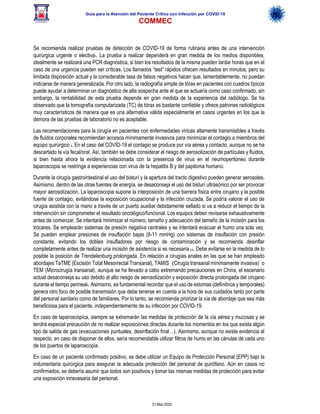 Guía para la Atención del Paciente Crítico con Infección por COViD-19
COMMEC
31-Mar-2020
Se recomienda realizar pruebas de detección de COVID-19 de forma rutinaria antes de una intervención
quirúrgica urgente o electiva1. La prueba a realizar dependerá en gran medida de los medios disponibles,
idealmente se realizará una PCR diagnóstica, si bien los resultados de la misma pueden tardar horas que en el
caso de una urgencia pueden ser críticas. Los llamados “test” rápidos ofrecen resultados en minutos, pero su
limitada disposición actual y la considerable tasa de falsos negativos hacen que, lamentablemente, no puedan
indicarse de manera generalizada. Por otro lado, la radiografía simple de tórax en pacientes con cuadros típicos
puede ayudar a determinar un diagnóstico de alta sospecha ante el que se actuaría como caso confirmado, sin
embargo, la rentabilidad de esta prueba depende en gran medida de la experiencia del radiólogo. Se ha
observado que la tomografía computarizada (TC) de tórax es bastante confiable y ofrece patrones radiológicos
muy característicos de manera que es una alternativa válida especialmente en casos urgentes en los que la
demora de las pruebas de laboratorio no es aceptable.
Las recomendaciones para la cirugía en pacientes con enfermedades víricas altamente transmisibles a través
de fluidos corporales recomiendan accesos mínimamente invasivos para minimizar el contagio a miembros del
equipo quirúrgico 3. En el caso del COVID-19 el contagio se produce por vía aérea y contacto, aunque no se ha
descartado la vía fecal/oral. Así, también se debe considerar el riesgo de aerosolización de partículas y fluidos,
si bien hasta ahora la evidencia relacionada con la presencia de virus en el neumoperitoneo durante
laparoscopia se restringe a experiencias con virus de la hepatitis B y del papiloma humano.
Durante la cirugía gastrointestinal el uso del bisturí y la apertura del tracto digestivo pueden generar aerosoles.
Asimismo, dentro de las otras fuentes de energía, se desaconseja el uso del bisturí ultrasónico por ser provocar
mayor aerosolización. La laparoscopia supone la interposición de una barrera física entre cirujano y la posible
fuente de contagio, evitándose la exposición ocupacional y la infección cruzada. Se podría valorar el uso de
cirugía asistida con la mano a través de un puerto auxiliar debidamente sellado si va a reducir el tiempo de la
intervención sin comprometer el resultado oncológico/funcional. Los equipos deben revisarse exhaustivamente
antes de comenzar. Se intentará minimizar el número, tamaño y adecuación del tamaño de la incisión para los
trócares. Se emplearán sistemas de presión negativa centrales y se intentará evacuar el humo una sola vez.
Se pueden emplear presiones de insuflación bajas (8-11 mmHg) con sistemas de insuflación con presión
constante, evitando los dobles insufladores por riesgo de contaminación y se recomienda desinflar
completamente antes de realizar una incisión de asistencia si es necesaria 2,3. Debe evitarse en la medida de lo
posible la posición de Trendelenburg prolongada. En relación a cirugías anales en las que se han empleado
abordajes TaTME (Escisión Total Mesorrectal Transanal), TAMIS (Cirugía transanal mínimamente invasiva) o
TEM (Microcirugía transanal), aunque se ha llevado a cabo extremando precauciones en China, el escenario
actual desaconseja su uso debido al alto riesgo de aerosolización y exposición directa prolongada del cirujano
durante el tiempo perineal4. Asimismo, es fundamental recordar que el uso de estomas (definitivos y temporales)
genera otro foco de posible transmisión que debe tenerse en cuenta a la hora de sus cuidados tanto por parte
del personal sanitario como de familiares. Por lo tanto, se recomienda priorizar la vía de abordaje que sea más
beneficiosa para el paciente, independientemente de su infección por COVID-19.
En caso de laparoscópica, siempre se extremarán las medidas de protección de la vía aérea y mucosas y se
tendrá especial precaución de no realizar exposiciones directas durante los momentos en los que exista algún
tipo de salida de gas (evacuaciones puntuales, desinflación final…). Asimismo, aunque no existe evidencia al
respecto, en caso de disponer de ellos, sería recomendable utilizar filtros de humo en las cánulas de cada uno
de los puertos de laparoscopia.
En caso de un paciente confirmado positivo, se debe utilizar un Equipo de Protección Personal (EPP) bajo la
indumentaria quirúrgica para asegurar la adecuada protección del personal de quirófano. Aún en casos no
confirmados, se debería asumir que todos son positivos y tomar las mismas medidas de protección para evitar
una exposición innecesaria del personal.
 
