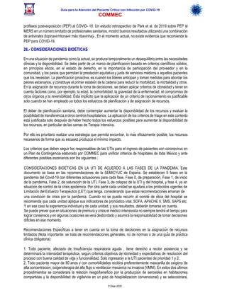 Guía para la Atención del Paciente Crítico con Infección por COViD-19
COMMEC
31-Mar-2020
profilaxis post-exposición (PEP) al COVID- 19. Un estudio retrospectivo de Park et al. de 2019 sobre PEP al
MERS en un número limitado de profesionales sanitarios, mostró buenos resultados utilizando una combinación
de antivirales (lopinavir/ritonavir más ribavirina)6 . En el momento actual, no existe evidencia que recomiende la
PEP para COVID-19.
26.- CONSIDERACIONES BIOÉTICAS
En una situación de pandemia como la actual, se produce temporalmente un desequilibrio entre las necesidades
clínicas y la disponibilidad. Se debe partir de un marco de planificación basado en criterios científicos sólidos,
en principios éticos, en el estado de derecho, en la importancia de participación del proveedor y en la
comunidad, y los pasos que permitan la prestación equitativa y justa de servicios médicos a aquellos pacientes
que los necesitan. La planificación proactiva, es cuando los líderes anticipan y toman medidas para abordar los
peores escenarios, y constituye el primer eslabón de la cadena para reducir la morbilidad, la mortalidad y otros.
En la asignación de recursos durante la toma de decisiones, se deben aplicar criterios de idoneidad y tener en
cuenta factores como, por ejemplo, la edad, la comorbilidad, la gravedad de la enfermedad, el compromiso de
otros órganos y la reversibilidad. Está implícito que la aplicación de un criterio de racionamiento es justificable
sólo cuando se han empleado ya todos los esfuerzos de planificación y de asignación de recursos.
El deber de planificación sanitaria, debe contemplar aumentar la disponibilidad de los recursos y evaluar la
posibilidad de transferencia a otros centros hospitalarios. La aplicación de los criterios de triage en este contexto
está justificada solo después de haber hecho todos los esfuerzos posibles para aumentar la disponibilidad de
los recursos, en particular de las camas de Terapia intensiva.
Por ello es prioritario realizar una estrategia que permita encontrar, lo más eficazmente posible, los recursos
necesarios de forma que su escasez produzca el mínimo impacto.
Los criterios que deben seguir los responsables de las UTIs para el ingreso de pacientes con coronavirus en
un Plan de Contingencia elaborado por COMMEC para unificar criterios de hospitales de toda México y ante
diferentes posibles escenarios son los siguientes :
CONSIDERACIONES BIOÉTICAS EN LA UTI DE ACUERDO A LAS FASES DE LA PANDEMIA. Este
documento se basa en las recomendaciones de la SEMICYUC de España. Se establecen 5 fases en la
pandemia del Covid-19 con diferentes actuaciones para cada fase. Fase 0, de preparación, Fase 1, de inicio
de la pandemia, Fase 2, de saturación de la UTI, Fase 3, de colapso de la UTI y del hospital, y fase 4, ya en
situación de control de la crisis epidémica. Por otra parte cada unidad se ajustará a los protocolos vigentes de
Limitación del Esfuerzo Terapéutico (LET) que tenga, considerando que estas recomendaciones emanan de
una condición de crisis por la pandemia. Cuando no se pueda recurrir al comité de ética del hospital se
recomienda que cada unidad aplique sus indicadores de pronóstico vital, SOFA, APACHE II, SMS, SAPS etc.
Y en ese caso la experiencia individual y de cada unidad, y sus resultados, deberán tomarse en cuenta.
Se puede prever que en situaciones de premura y crisis el médico intensivista no siempre tendrá el tiempo para
lograr consensos y en algunas ocasiones se verá desbordado y asumirá la responsabilidad de tomar decisiones
difíciles en ese momento.
Recomendaciones Específicas a tener en cuenta en la toma de decisiones en la asignación de recursos
limitados (Nota importante: se trata de recomendaciones generales, no de normas o de una guía de práctica
clínica obligatoria):
1. Todo paciente, afectado de Insuficiencia respiratoria aguda , tiene derecho a recibir asistencia y se
determinará la intensidad terapéutica, según criterios objetivos de idoneidad y expectativas de resolución del
proceso con buena calidad de vida y funcionalidad. Solo ingresarán a la UTI pacientes de prioridad 1 y 2.
2. Todo paciente mayor de 80 años y con comorbilidades recibirá preferentemente mascarilla de oxígeno de
alta concentración, oxigenoterapia de alto flujo o ventilación mecánica no invasiva (VMNI). En estos dos últimos
procedimientos se considerará la relación riesgo/beneficio por la producción de aerosoles en habitaciones
compartidas y la disponibilidad de vigilancia en un piso de hospitalización convencional) y se seleccionará,
 