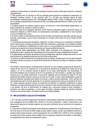 Guía para la Atención del Paciente Crítico con Infección por COViD-19
COMMEC
31-Mar-2020
cuidadosa e individualmente, la indicación de ventilación mecánica invasiva (VMI) según indicación y evaluando
riesgo/beneficios.
3. Todo paciente entre 70 y 80 años con IRA sin patología previa importante es subsidiario de tratamiento con
ventilación mecánica invasiva. En los pacientes entre 70 y 80 años que presentan alguna de estas
comorbilidades moderadas-graves (ICC, miocardiopatía dilatada, EPOC, cirrosis, insuficiencia renal crónica,
etc.) se valorará cuidadosamente la indicación de VMI y se le tratará preferentemente con VMNI o similar según
disponibilidad.
4. Cualquier paciente con deterioro cognitivo severo, por demencia u otras enfermedades degenerativas, no
serían subsidiarios de ventilación mecánica invasiva.
5. En todos casos de los apartados anteriores, la VM invasiva la retiraremos según la evolución clínica y la
evaluación ventilatoria y el SOFA diarios, las complicaciones acontecidas y estableciendo en caso necesario
un juicio de futilidad caso a caso.
6. El criterio médico en cada paciente está por encima de estas recomendaciones generales, siempre que sea
razonado, argumentado y que se haya consensuado en la sesión clínica diaria y/o por el Comité de Ética
hospitalaria.
7. Las decisiones de adecuación terapéutica, idealmente, se deben consensuar con el paciente y/o familiares,
pero en esta situación excepcional puede ser difícil tomar decisiones y puede llegar a ser necesario intentarlo
incluso por vía telefónica o videollamada. En estos casos, si no hay posibilidad de consensuar las decisiones,
recordar que el garante de la toma de decisiones es el equipo sanitario del paciente.
8. Los soportes vitales especializados, tipo ECMO, deben restringirse a los pacientes que más puedan
beneficiarse de ellos, siguiendo las recomendaciones de los expertos en estos procedimientos invasivos.
9. Se debe atender a la situación de estrés moral de los profesionales, aplicando medidas para prevenir y tratar
para el síndrome de desgaste profesional (burnout) de los profesionales.
10. Debido a la política de restricción de visitas para evitar el contagio, se debe prever como se dará la atención
a familias en las que se produce una muerte dentro del periodo de restricción de visitas en unidades de cuidados
intensivos.
Para finalizar, haremos algunas consideraciones de actuación en caso de llegar a situaciones de saturación y
colapso de las UTIs: En un escenario así, el documento de referencia de la SEMICYUC señala que en los
ingresos a la UTI es necesario priorizar la atención de los casos potencialmente más recuperables. El
documento establece que se excluyan de la UTI a los pacientes con mal pronóstico, y aquellos que requieren
recursos que no se pueden proporcionar. El documento establece que los protocolos de triage de UTI para
pandemias sólo deben activarse cuando los recursos de UTI estén o vayan a estar desbordados a pesar de
todos los esfuerzos razonables para ampliar los recursos u obtener recursos adicionales. Todo lo anterior son
recomendaciones para la toma de decisiones en una situación excepcional de crisis por la pandemia de Covid-
19 y deben aplicarse siguiendo criterios de situaciones de Medicina de catástrofe manteniendo la justicia
distributiva y la asignación adecuada de los recursos y evitando en todo momento el abandono de los pacientes
y sus familias, así como la discriminación de cualquier tipo y procurando siempre el trato humanitario y
compasivo con todos los pacientes y, en los casos terminales, aplicando medidas de voluntad anticipada
(cuando se documenten éstas) y las mejores prácticas de medicina paliativa.
27.- IMPLICACIONES LEGALES EN PANDEMIA
1. El 11 de marzo de 2020 la Organización Mundial de la Salud declaró oficialmente una pandemia, con motivo
de la propagación del virus SARS-CoV2, COVID-19, a los cinco continentes, y realizó un llamamiento a los
países para la adopción de medidas urgentes, así como para la activación de sus mecanismos de respuesta a
emergencias.
2. La Secretaría de Salud de los Estados Unidos Mexicanos estableció la "Jornada Nacional de Sana Distancia",
del 23 de marzo al 19 de abril de 2020, dirigida al sector público, privado y social, cuya finalidad es disminuir el
contacto directo de las personas y evitar la propagación del virus SARS-CoV2, COVID-19, entre la población
de nuestro país. Dicha Jornada incluye medidas como la suspensión temporal de actividades no esenciales y
la reprogramación de eventos de concentración masiva.
 