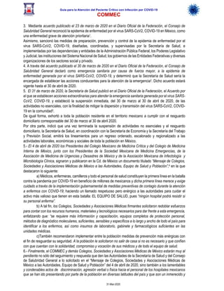 Guía para la Atención del Paciente Crítico con Infección por COViD-19
COMMEC
31-Mar-2020
3. Mediante acuerdo publicado el 23 de marzo de 2020 en el Diario Oficial de la Federación, el Consejo de
Salubridad General reconoció la epidemia de enfermedad por el virus SARS-CoV2, COVID-19 en México, como
una enfermedad grave de atención prioritaria1.
Asimismo, sancionó las medidas de preparación, prevención y control de la epidemia de enfermedad por el
virus SARS-CoV2, COVID-19, diseñadas, coordinadas, y supervisadas por la Secretaría de Salud, e
implementadas por las dependencias y entidades de la Administración Pública Federal, los Poderes Legislativo
y Judicial, las instituciones del Sistema Nacional de Salud, los gobiernos de las Entidades Federativas y diversas
organizaciones de los sectores social y privado.
4. A través del acuerdo publicado el 30 de marzo de 2020 en el Diario Oficial de la Federación, el Consejo de
Salubridad General declaró como emergencia sanitaria por causa de fuerza mayor, a la epidemia de
enfermedad generada por el virus SARS-CoV2, COVID-19, y determinó que la Secretaría de Salud sería la
encargada de establecer las acciones conducentes para la atención de la emergencia2. Dicho acuerdo estará
vigente hasta el 30 de abril de 2020.
5. El 31 de marzo de 2020, la Secretaría de Salud publicó en el Diario Oficial de la Federación, el Acuerdo por
el que se establecen acciones extraordinarias para atender la emergencia sanitaria generada por el virus SARS-
CoV2, COVID-19, y estableció la suspensión inmediata, del 30 de marzo al 30 de abril de 2020, de las
actividades no esenciales, con la finalidad de mitigar la dispersión y transmisión del virus SARS-CoV2, COVID-
19 en la comunidad3.
De igual forma, exhortó a toda la población residente en el territorio mexicano a cumplir con el resguardo
domiciliario corresponsable del 30 de marzo al 30 de abril 2020.
Por otra parte, indicó que una vez terminada la suspensión de actividades no esenciales y el resguardo
domiciliario, la Secretaría de Salud, en coordinación con la Secretaría de Economía y la Secretaría del Trabajo
y Previsión Social, emitirá los lineamientos para un regreso ordenado, escalonado y regionalizado a las
actividades laborales, económicas y sociales de toda la población en México.
5.- El 4 de abril de 2020 los Presidentes del Colegio Mexicano de Medicina Crítica y del Colegio de Medicina
Interna de México, junto con los Presidentes de la Sociedad Mexicana de Medicina Emergencias, de la
Asociación de Medicina de Urgencias y Desastres de México y de la Asociación Mexicana de Infectología y
Microbiología Clínica, signaron y publicaron en la Cd. de México un documento titulado “Mensaje de Colegios,
Sociedades y Asociaciones Médicas de México a las Autoridades, Equipo de Salud y Población”,4 en la que
destacaron lo siguiente:
a) Médicos, enfermeras, camilleros y todo el personal de salud constituyen la primera línea en la batalla
contra la pandemia por COVID-19 en beneficio de millones de mexicanos y dicha primera línea merece y exige
cuidado a través de la implementación gubernamental de medidas preventivas de contagio durante la atención
a enfermos con COVID-19; haciendo un llamado respetuoso pero enérgico a las autoridades para cuidar el
activo más valioso que tienen en esta batalla: EL EQUIPO DE SALUD, pues “ningún hospital podrá resistir si
su personal enferma”.
b) A tal fin, los Colegios, Sociedades y Asociaciones Médicas firmantes solicitaron redoblar esfuerzos
para contar con los recursos humanos, materiales y tecnológicos necesarios para dar frente a esta emergencia,
enfatizando que: “se requiere más Información y capacitación, equipos completos de protección personal,
métodos de diagnóstico moleculares, suficientes, sensibles y específicos a lo largo y ancho de todo el país para
identificar a los enfermos, así como insumos de laboratorio, gabinete y farmacológicos suficientes en las
unidades médicas.
c)También recomendaron implementar entre la población medidas de prevención más enérgicas con
el fin de resguardar su seguridad. A la población le solicitaron no salir de casa si no es necesario y que confíen
con que cuentan con la solidaridad, compromiso y vocación de sus médicos y de todo el equipo de salud.
6.- Finalmente, el COMMEC y demás Colegios, Sociedades y Asociaciones Médicas de México estarán muy al
pendiente no sólo del seguimiento y respuesta que den las Autoridades de la Secretaría de Salud y del Consejo
de Salubridad General a lo solicitado en el “Mensaje de Colegios, Sociedades y Asociaciones Médicas de
México a las Autoridades, Equipo de Salud y Población” del 4 de abril de 2020, sino también a los lamentables
y condenables actos de discriminación, agresión verbal o física hacia el personal de los hospitales mexicanos
que se han ido presentando por parte de la población en diversas latitudes del país y que son un inmerecido y
 