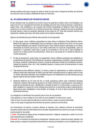 Guía para la Atención del Paciente Crítico con Infección por COViD-19
COMMEC
31-Mar-2020
absurdo problema extra para el equipo de salud en medio de esta crisis y emergencia sanitaria que demanda
hoy más que nunca la unidad y solidaridad de todos los mexicanos.
28.- AFLUENCIA MASIVA DE PACIENTES GRAVES
El peor escenario ante una pandemia es el arribo masivo de pacientes en estado crítico a los hospitales y por
ende a las UTIs con necesidad de reconvertir los hospitales para tener más camas de atención a pacientes en
estado crítico, más ventiladores y por supuesto más médicos especialistas en Medicina Crítica. Este arribo
puede ser en un mismo momento o en un período de pocos días o semanas, rebasando con esto, la posibilidad
de poder atender a todos los pacientes solamente en las camas de UTI. Ante este escenario tenemos que
implementar medidas para hacer más eficaz la labor de los médicos intensivistas.
Algunas recomendaciones para enfrentar este escenario son las siguientes:
1. En fase aguda, sumar a Médicos especialistas de áreas afines a la Medicina Crítica (Medicina Interna,
Medicina de Urgencias, Anestesiología) para que atiendan a estos pacientes en las UCIs o en las camas
de hospital habilitadas para atender al paciente grave. Estos médicos estarían asesorados por el médico
intensivistas de manera que tal que un solo médico intensivista con ayuda de 5 especialistas, cada uno
atendiendo a 5 pacientes, podría estar a cargo de 25 pacientes en vez de solo 5. Esta modalidad no
requiere de un tiempo previo de entrenamiento, motivo por el cual puede ser un método de elección en
muchas situaciones.
2. En fase de preparación, puede darse una capacitación intensa a Médicos generales para habilitarlos en
procedimientos de atención crítica (Manejo de vías aéreas, oxigenoterapia y ventilación, manejo del estado
de choque, intubación endotraqueal, conexión y manejo de parámetros iniciales de la ventilación mecánica,
traslado del paciente crítico, etc.). Esta modalidad requiere un tiempo previo de entrenamiento en estas
competencias técnicas.
3. Tele-medicina-crítica (Medicina robótica), en donde a través de videocámaras un médico intensivista a
distancia puede estar asesorando al médico que esté frente a pacientes graves en lugares donde no haya
un médico intensivista disponible. Esta modalidad requiere una infraestructura de costo elevado para que
algunas regiones del país pudieran solventarlo.
4. Asistencia telefónica las 24 horas del día, en donde operadoras podrían estar contestando llamadas
enlazando a médicos intensivistas de guardia con el médico enfrente de un paciente grave, esta asistencia
puede ser por llamada de audio, videollamada o mensajes de texto en un chat privado o un grupo de chat.
Esta modalidad no requiere de mucha infraestructura previa por lo que también pudiera implementarse si
alguna de las otras modalidades no fuera factible, sin embargo, al no ser lo ideal, el grado de efectividad
obviamente disminuye.
La investigación ha identificado tres requisitos para el inicio de una pandemia:
• Que aparezca un nuevo subtipo de virus contra el cual la población no está inmune, o poco.
• Que el nuevo virus sea capaz de replicarse en seres humanos y causar una grave enfermedad.
• Que el virus tenga la capacidad de transmitirse de persona a persona de forma eficaz.
Las transmisiones de persona a persona eficaces se expresan como cadenas continuas de transmisión
causando amplios brotes de enfermedad entre la sociedad. Dependiendo de la posición que ocupe en el tiempo
se estructurará en tres partes:
1. Antes. Comprende las etapas previas al desastre (prevención, mitigación, preparación y alerta. fin es el de
estar preparado para la catástrofe).
2 Durante. En el momento de producirse la contingencias / desastre para la cobertura de salud, logística y las
tareas propias y recepción de pacientes Generalmente en este tipo de desastres no son simultaneo pero por
 