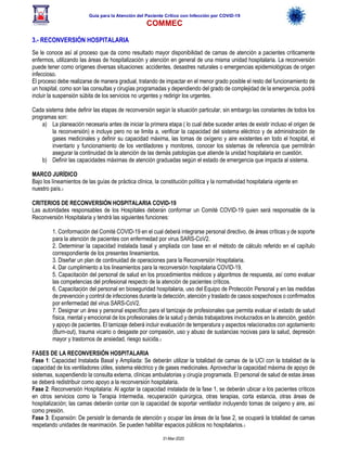 Guía para la Atención del Paciente Crítico con Infección por COViD-19
COMMEC
31-Mar-2020
3.- RECONVERSIÓN HOSPITALARIA
Se le conoce así al proceso que da como resultado mayor disponibilidad de camas de atención a pacientes críticamente
enfermos, utilizando las áreas de hospitalización y atención en general de una misma unidad hospitalaria. La reconversión
puede tener como orígenes diversas situaciones: accidentes, desastres naturales o emergencias epidemiológicas de origen
infeccioso.
El proceso debe realizarse de manera gradual, tratando de impactar en el menor grado posible el resto del funcionamiento de
un hospital, como son las consultas y cirugías programadas y dependiendo del grado de complejidad de la emergencia, podrá
incluir la suspensión súbita de los servicios no urgentes y redirigir los urgentes.
Cada sistema debe definir las etapas de reconversión según la situación particular, sin embargo las constantes de todos los
programas son:
a) La planeación necesaria antes de iniciar la primera etapa ( lo cual debe suceder antes de existir incluso el origen de
la reconversión) e incluye pero no se limita a, verificar la capacidad del sistema eléctrico y de administración de
gases medicinales y definir su capacidad máxima, las tomas de oxígeno y aire existentes en todo el hospital, el
inventario y funcionamiento de los ventiladores y monitores, conocer los sistemas de referencia que permitirán
asegurar la continuidad de la atención de las demás patologías que atiende la unidad hospitalaria en cuestión.
b) Definir las capacidades máximas de atención graduadas según el estado de emergencia que impacta al sistema.
MARCO JURÍDICO
Bajo los líneamientos de las guías de práctica clínica, la constitución política y la normatividad hospitalaria vigente en
nuestro país.1
CRITERIOS DE RECONVERSIÓN HOSPITALARIA COVID-19
Las autoridades responsables de los Hospitales deberán conformar un Comité COVID-19 quien será responsable de la
Reconversión Hospitalaria y tendrá las siguientes funciones:
1. Conformación del Comité COVID-19 en el cual deberá integrarse personal directivo, de áreas críticas y de soporte
para la atención de pacientes con enfermedad por virus SARS-CoV2.
2. Determinar la capacidad instalada basal y ampliada con base en el método de cálculo referido en el capítulo
correspondiente de los presentes lineamientos.
3. Diseñar un plan de continuidad de operaciones para la Reconversión Hospitalaria.
4. Dar cumplimiento a los lineamientos para la reconversión hospitalaria COVID-19.
5. Capacitación del personal de salud en los procedimientos médicos y algoritmos de respuesta, así como evaluar
las competencias del profesional respecto de la atención de pacientes críticos.
6. Capacitación del personal en bioseguridad hospitalaria, uso del Equipo de Protección Personal y en las medidas
de prevención y control de infecciones durante la detección, atención y traslado de casos sospechosos o confirmados
por enfermedad del virus SARS-CoV2.
7. Designar un área y personal específico para el tamizaje de profesionales que permita evaluar el estado de salud
física, mental y emocional de los profesionales de la salud y demás trabajadores involucrados en la atención, gestión
y apoyo de pacientes. El tamizaje deberá incluir evaluación de temperatura y aspectos relacionados con agotamiento
(Burn-out), trauma vicario o desgaste por compasión, uso y abuso de sustancias nocivas para la salud, depresión
mayor y trastornos de ansiedad, riesgo suicida.1
FASES DE LA RECONVERSIÓN HOSPITALARIA
Fase 1: Capacidad Instalada Basal y Ampliada: Se deberán utilizar la totalidad de camas de la UCI con la totalidad de la
capacidad de los ventiladores útiles, sistema eléctrico y de gases medicinales. Aprovechar la capacidad máxima de apoyo de
sistemas, suspendiendo la consulta externa, clínicas ambulatorias y cirugía programada. El personal de salud de estas áreas
se deberá redistribuir como apoyo a la reconversión hospitalaria.
Fase 2: Reconversión Hospitalaria: Al agotar la capacidad instalada de la fase 1, se deberán ubicar a los pacientes críticos
en otros servicios como la Terapia Intermedia, recuperación quirúrgica, otras terapias, corta estancia, otras áreas de
hospitalización; las camas deberán contar con la capacidad de soportar ventilador incluyendo tomas de oxígeno y aire, así
como presión.
Fase 3: Expansión: De persistir la demanda de atención y ocupar las áreas de la fase 2, se ocupará la totalidad de camas
respetando unidades de reanimación. Se pueden habilitar espacios públicos no hospitalarios.1
 