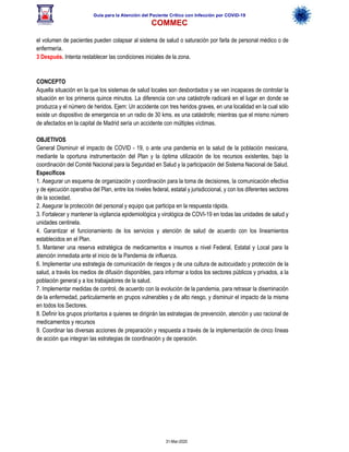 Guía para la Atención del Paciente Crítico con Infección por COViD-19
COMMEC
31-Mar-2020
el volumen de pacientes pueden colapsar al sistema de salud o saturación por farla de personal médico o de
enfermería.
3 Después. Intenta restablecer las condiciones iniciales de la zona.
CONCEPTO
Aquella situación en la que los sistemas de salud locales son desbordados y se ven incapaces de controlar la
situación en los primeros quince minutos. La diferencia con una catástrofe radicará en el lugar en donde se
produzca y el número de heridos. Ejem: Un accidente con tres heridos graves, en una localidad en la cual sólo
existe un dispositivo de emergencia en un radio de 30 kms. es una catástrofe; mientras que el mismo número
de afectados en la capital de Madrid sería un accidente con múltiples víctimas.
OBJETIVOS
General Disminuir el impacto de COVID - 19, o ante una pandemia en la salud de la población mexicana,
mediante la oportuna instrumentación del Plan y la óptima utilización de los recursos existentes, bajo la
coordinación del Comité Nacional para la Seguridad en Salud y la participación del Sistema Nacional de Salud.
Específicos
1. Asegurar un esquema de organización y coordinación para la toma de decisiones, la comunicación efectiva
y de ejecución operativa del Plan, entre los niveles federal, estatal y jurisdiccional, y con los diferentes sectores
de la sociedad.
2. Asegurar la protección del personal y equipo que participa en la respuesta rápida.
3. Fortalecer y mantener la vigilancia epidemiológica y virológica de COVI-19 en todas las unidades de salud y
unidades centinela.
4. Garantizar el funcionamiento de los servicios y atención de salud de acuerdo con los lineamientos
establecidos en el Plan.
5. Mantener una reserva estratégica de medicamentos e insumos a nivel Federal, Estatal y Local para la
atención inmediata ante el inicio de la Pandemia de influenza.
6. Implementar una estrategia de comunicación de riesgos y de una cultura de autocuidado y protección de la
salud, a través los medios de difusión disponibles, para informar a todos los sectores públicos y privados, a la
población general y a los trabajadores de la salud.
7. Implementar medidas de control, de acuerdo con la evolución de la pandemia, para retrasar la diseminación
de la enfermedad, particularmente en grupos vulnerables y de alto riesgo, y disminuir el impacto de la misma
en todos los Sectores.
8. Definir los grupos prioritarios a quienes se dirigirán las estrategias de prevención, atención y uso racional de
medicamentos y recursos
9. Coordinar las diversas acciones de preparación y respuesta a través de la implementación de cinco líneas
de acción que integran las estrategias de coordinación y de operación.
 