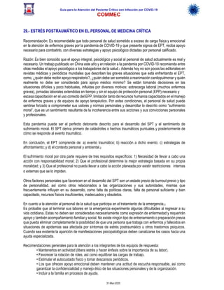 Guía para la Atención del Paciente Crítico con Infección por COViD-19
COMMEC
31-Mar-2020
29.- ESTRÉS POSTRAUMÁTICO EN EL PERSONAL DE MEDICINA CRÍTICA
Recomendación: Es recomendable que todo personal de salud sometido a exceso de carga física y emocional
en la atención de enfermos graves por la pandemia de COVID-19 y que presente signos de EPT, reciba apoyo
necesario para combatirlo, con diversas estrategias y apoyo psicológico dictadas por personal calificado.
Razón: Es bien conocido que el apoyo integral, psicológico y social al personal de salud actualmente es real y
necesario. Un trabajo publicado en China este año y en relación a la pandemia por COVID-19 recomienda entre
otras medidas el apoyo psicológico a los trabajadores de la salud.1 Además hoy no son pocos las editoriales en
revistas médicas y periódicos mundiales que describen las graves situaciones que está enfrentando el EPT,
como, ¿quién debe recibir apoyo respiratorio?, ¿quién debe ser sometido a reanimación cardiopulmonar y quién
realmente no debe ser considerado para apoyo médico mínimo? Se están tomando decisiones en las
situaciones difíciles y poco habituales, influidas por diversos motivos: sobrecarga laboral (muchos enfermos
graves), jornadas laborales extendidas en tiempo y sin el equipo de protección personal (EPP) necesario y
escasa capacitación en el uso correcto del EPP, limitación tanto de recursos humanos capacitados en el manejo
de enfermos graves y de equipos de apoyo terapéutico. Por estas condiciones, el personal de salud puede
sentirse forzado a comprometer sus valores y normas personales y desarrollar lo descrito como “sufrimiento
moral”, que es un sentimiento resultante de la incoherencia entre sus acciones y sus convicciones personales
y profesionales.
Esta pandemia puede ser el perfecto detonante descrito para el desarrollo del SPT y el sentimiento de
sufrimiento moral. El SPT deriva primero de catástrofes o hechos traumáticos puntuales y posteriormente de
cómo se responde al evento traumático.
En conclusión, el EPT comprende de: a) evento traumático; b) reacción a dicho evento; c) estrategias de
afrontamiento; y d) el contexto personal y ambiental.2
El sufrimiento moral por otra parte requiere de tres requisitos específicos: 1) Necesidad de llevar a cabo una
acción con responsabilidad moral; 2) Que el profesional determine la mejor estrategia basada en su propia
moralidad; y 3) Que el profesional no pueda llevar a cabo la acción planeada por existir restricciones  internas
o externas que se lo impiden.  
Otros factores personales que favorecen en el desarrollo del SPT son un estado previo de burnout previo y tipo
de personalidad, así como otros relacionados a las organizaciones y sus autoridades, mismas que
frecuentemente influyen en su desarrollo, como falta de políticas claras, falta de personal suficiente y bien
capacitado, recursos físicos insuficientes, inadecuados y obsoletos.
En cuanto a la atención al personal de la salud que participa en el tratamiento de la emergencia.3
Es probable que al terminar sus labores en la emergencia experimente algunas dificultades al regresar a su
vida cotidiana. Estas no deben ser consideradas necesariamente como expresión de enfermedad y requerirán
apoyo y también acompañamiento familiar y social. No existe ningún tipo de entrenamiento o preparación previa
que pueda eliminar completamente la posibilidad de que una persona que trabaja con enfermos y fallecidos en
situaciones de epidemias sea afectada por síntomas de estrés postraumático u otros trastornos psíquicos.
Cuando sea evidente la aparición de manifestaciones psicopatológicas deben canalizarse los casos hacia una
ayuda especializada.
Recomendaciones generales para la atención a los integrantes de los equipos de respuesta:
• Mantenerlos en actividad (libera estrés y hacer énfasis sobre la importancia de su labor).
• Favorecer la rotación de roles, así como equilibrar las cargas de trabajo.
• Estimular el autocuidado físico y tomar descansos periódicos.
• Los que ofrecen apoyo emocional deben mantener una actitud de escucha responsable, así como
garantizar la confidencialidad y manejo ético de las situaciones personales y de la organización.
• Incluir a la familia en procesos de ayuda.
 