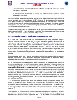 Guía para la Atención del Paciente Crítico con Infección por COViD-19
COMMEC
31-Mar-2020
• Valoración de estados emocionales subyacentes y los factores generadores de estrés, antes, durante
y después de la emergencia.
• El personal implicado en la respuesta a la epidemia debe disponer de atención psicosocial, durante
y después de la emergencia.
Pero, ¿cómo proceder para evitar el desarrollo del SPT o su manejo una vez desarrollado? Se han descrito ya
muchas estrategias para el manejo adecuado del SPT. Unas son de tipo organizacional como políticas
institucionales (comités de ética, mejoría del ambiente laboral y servicios de apoyo psicológico) y otras mas
personales como la resiliencia (capacidad de un individuo para sostener o restaurar su integridad en respuesta
a la complejidad moral, confusión, angustia o contratiempos) que contempla la plena conciencia (mindfulness),
comunicación efectiva y trabajo en equipo.2
Finalmente, como una conclusión clara, después de todo esto, es muy probable que dicha pandemia presentará
diferentes escenarios del SPT y mayor demanda en el apoyo del PS por situaciones no vistas anteriormente y
será un área de oportunidad para la investigación de dicho síndrome.
30.- DESINFECCIÓN, DESECHOS BIOLÓGICOS, MANEJO DE CADÁVERES
A.- En nuestro país, la NOM-087-ECOL-SSA1-2002 sobre el manejo de RPBI, señala como agente biológico-
infeccioso: “cualquier organismo que sea capaz de producir enfermedad”. Para ello se requiere que el
microorganismo tenga capacidad de producir daño, esté en una concentración suficiente, en un ambiente
propicio, tenga una vía de entrada y estar en contacto con una persona susceptible». Los desechos de
pacientes con COVID-19, son desechos médicos regulados “estándar”, el capítulo de BMW de las Directrices
de Control de Infecciones Ambientales de CDC (2003) establece: “Los desechos médicos regulados se tratan
o descontaminan para reducir la carga microbiana en los desechos, y para hacer que los subproductos sean
seguros para su posterior manipulación y eliminación. El tratamiento no necesita hacer que los residuos sean
"estériles".
Dichos productos se pueden tratar al igual que otros desechos médicos mediante la esterilización con vapor en
autoclave, la incineración o el uso de productos químicos. El tratamiento puede ser realizado en el sitio,
unidades de tratamiento móviles o instalaciones de tratamiento fuera del sitio.1, 2
B.- Con la aparición de un brote epidémico se detona una demanda de diversos recursos, (personal y
suministros médicos, centros de atención especializada). Se busca proporcionar una atención oportuna y
controlar la propagación de la enfermedad, minimizando el impacto económico. El adecuado manejo de
residuos médicos “peligrosos” es parte de la epidemia. Los procedimientos recomendados de limpieza y
desinfección existentes para las instalaciones de atención médica deben seguirse de manera consistente y
correcta. Así ,la ropa debe lavarse y las superficies en todos los entornos en los que los casos de COVID-19
reciben atención, deben limpiarse al menos una vez al día y cuando el paciente es dado de alta . Actualmente,
la OMS recomienda usar: 70% de alcohol etílico para desinfectar áreas pequeñas entre usos, como equipos
dedicados reutilizables (por ejemplo, termómetros); o bien hipoclorito de sodio al 0.5% (equivalente a 5000 ppm)
para desinfectar superficies”.3
C.- En circunstancias no epidémicas, solo el 10%–25% de BMW es peligroso, y representa un riesgo físico,
químico y/o microbiológico para la población o los trabajadores de la salud asociados con el manejo y
eliminación de desechos. Awodele et al., reportan que debe tener en cuenta la cantidad y las variaciones de
los residuos generados en cada instalación médica. Las tasas registradas varían con un promedio de 0.53 kg /
cama / día.4, 5
D.- Se recomienda una limpieza regular de las habitaciones de los pacientes seguida de desinfección, utilizando
desinfectantes hospitalarios activos contra virus; Si hay escasez de desinfectantes hospitalarios, la
descontaminación se puede realizar con hipoclorito de sodio al 0.1% (dilución 1:50 , a una concentración inicial
 