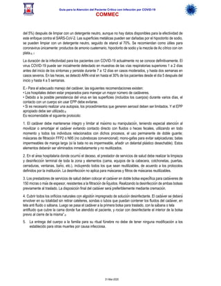 Guía para la Atención del Paciente Crítico con Infección por COViD-19
COMMEC
31-Mar-2020
del 5%) después de limpiar con un detergente neutro, aunque no hay datos disponibles para la efectividad de
este enfoque contra el SARS-CoV-2. Las superficies metálicas pueden ser dañadas por el hipoclorito de sodio,
se pueden limpiar con un detergente neutro, seguido de etanol al 70%. Se recomiendan como útiles para
coronavirus únicamente: productos de amonio cuaternario, hipoclorito de sodio y la mezcla de Ac cítrico con ion
plata.6, 7
La duración de la infectividad para los pacientes con COVID-19 actualmente no se conoce definitivamente. El
virus COVID-19 puede ser inicialmente detectado en muestras de las vías respiratorias superiores 1 a 2 días
antes del inicio de los síntomas y persiste durante 7 a 12 días en casos moderados, y hasta dos semanas en
casos severos. En las heces, se detectó ARN viral en hasta el 30% de los pacientes desde el día 5 después del
inicio y hasta 4 a 5 semanas.
E.- Para el adecuado manejo del cadáver, las siguientes recomendaciones existen:
• Los hospitales deben estar preparados para manejar un mayor número de cadáveres.
• Debido a la posible persistencia del virus en las superficies (incluidos los cuerpos) durante varios días, el
contacto con un cuerpo sin usar EPP debe evitarse.
• Si es necesario realizar una autopsia, los procedimientos que generen aerosol deben ser limitados. Y el EPP
apropiado debe ser utilizado.8
Es recomendable el siguiente protocolo:
1. El cadáver debe mantenerse íntegro y limitar al máximo su manipulación, teniendo especial atención al
movilizar o amortajar el cadáver evitando contacto directo con fluidos o heces fecales, utilizando en todo
momento y todos los individuos relacionados con dichos procesos, el uso permanente de doble guante;
máscaras de filtración FFP2 o N95 (no cubrebocas convencional); mono-gafas para evitar salpicaduras; batas
impermeables de manga larga (si la bata no es impermeable, añadir un delantal plástico desechable). Estos
elementos deberán ser eliminados inmediatamente y no reutilizados.
2. En el área hospitalaria donde ocurrió el deceso, el prestador de servicios de salud debe realizar la limpieza
y desinfección terminal de toda la zona y elementos (cama, equipos de la cabecera, colchonetas, puertas,
cerraduras, ventanas, baño, etc.), incluyendo todos los que sean reutilizables, de acuerdo a los protocolos
definidos por la institución. La desinfección no aplica para máscaras y filtros de máscaras reutilizables.
3. Los prestadores de servicios de salud deben colocar el cadáver en doble bolsa específica para cadáveres de
150 micras o más de espesor, resistentes a la filtración de líquidos. Realizando la desinfección de ambas bolsas
previamente al traslado. La disposición final del cadáver será preferiblemente mediante cremación.
4. Cubrir todos los orificios naturales con algodón impregnado de solución desinfectante. El cadáver se deberá
envolver en su totalidad sin retirar catéteres, sondas o tubos que puedan contener los fluidos del cadáver, en
tela anti fluido o sábana. Luego se pasa el cadáver a la primera bolsa para traslado, con la sábana o tela
antifluido que cubre la cama donde fue atendido el paciente, y rociar con desinfectante el interior de la bolsa
previo al cierre de la misma”.9
5. La entrega del cuerpo a la familia para su ritual fúnebre no debe de tener ninguna modificación a los
establecido para otras muertes por causa infecciosa.
 