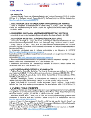 Guía para la Atención del Paciente Crítico con Infección por COViD-19
COMMEC
31-Mar-2020
31.- BIBLIOGRAFÍA.
1.- INTRODUCCIÓN.
1. Cascella M, Rajnik M, Cuomo A, et al. Features, Evaluation and Treatment Coronavirus (COVID-19) [Updated
2020 Mar 8]. In: StatPearls [Internet]. TreasureIsland (FL): StatPearls Publishing; 2020 Jan. Available from:
https://www.ncbi.nlm.nih.gov/books/NBK554776/
2.- BIOSEGURIDAD EN ÁREAS CRÍTICAS (MEDIDAS Y EQUIPO DE PROTECCIÓN PERSONAL)
1. Manual de bioseguridad en el laboratorio, Dr. W. Emmett Barkley. Dr. Murray L. Cohen, Dra. Ingegerd
Kallings. Sra. Mary Ellen Kennedy. Dr. Richard Knudsen, et al organización mundial de la salud, ginebra
2015, tercera edición
3.- RECONVERSIÓN HOSPITALARIA (ADAPTANDO NUESTRO HOSPITAL Y NUESTRA UCI)
1. Lineamiento de reconversión hospitalaria. Gobierno de México, Secretaría de Salud. 5 abril 2020
4.- IDENTIFICACIÓN (TRIAGE INICIAL DE PACIENTES POTENCIALMENTE GRAVE)
1. Chen N, Zhou M, Dong X, Qu j, Gong F, Han Y, et al. Epidemiological and clinical characteristics of 99 cases
of 2019 novel coronavirus pneumonia in Wuhan, China: a descriptive study. Lancet 2020;395(10222):391-93.
2. Huang C,Wang Y, Li X, Ren L, Zhao J, Hu Y, et al. Clinical features of patients infected with 2019 novel
coronavirus in Wuhan, China. Lancet 2020 3 Lineamiento estandarizado para la vigilancia epidemiológica y por
laboratorio de COVID-19.
3. “Lineamiento estandarizado para la vigilancia epidemiológica y por laboratorio de COVID-19”
https://www.gob.mx/salud/documentos/nuevo-coronavirus
Fuente: Dirección General de Epidemiología. Lineamiento estandarizado para la vigilancia epidemiológica y por
laboratorio de COVID-19.
Disponible en: https://www.gob.mx/salud/documentos/nuevo-coronavirus
4. Manual de recomendaciones intervención de pacientes con Infección Respiratoria Aguda por COViD-19.
Hospital General Xoco. Secretaría de salud de la Ciudad de Mexico, 2020.
5. Lineamientos de Conversión por Contingencia por Pandemia de COViD-19. Hospital General Xoco.
Secretaria de Salud de la Ciudad de México. 2020.
5.- CRITERIOS DE GRAVEDAD (CRITERIOS DE NEUMONÍA GRAVE)
1. Fei Zhou, Ting Yu, Ronghui Du, Guohui Fan, Ying Liu, et al. Clinical course and risk factors for mortality of
adult in patients with COVID-19 in Wuhan, China: a retrospective cohort study Lancet 2020; 395: 1054–62
2. W. Guan, Z. Ni, Yu Hu, W. Liang, C. Ou, J. et al. Clinical Characteristics of Coronavirus Disease 2019 in
China NEJM 2020 March 6: 1-13.
3. España P, Capelastegui A, Gorordo I, et al. Development and Validation of a Clinical Prediction Rule for
Severe Community-acquired Pneumonia. Am J Respir Crit Care Med 2006 Vol 174. pp 1249–1256
4. Ranieri VM, Rubenfeld GD, Thompson BT, Ferguson ND, Caldwell E, Fan E, Camporota L, Slutsky S; ARDS
Definition Task Force. Acute respiratory distress syndrome: The Berlin Definition. JAMA 2012; 307:2526–2533.
6.- UTILIDAD DE PRUEBAS DIAGNÓSTICAS
1. Taisheng Li. Diagnosis and clinical management of severe acute respiratory syndrome Coronavirus 2 (SARS
CoV-2) infection: an operational recommendation of Peking Union Medical College Hospital (V2.0). Emerging
Microbes & Infections, (2020) 9:1, 582-585, DOI: 10.1080/22221751.2020.1735265.
2. Alhazzani W, Moller M, Arabi Y, Loeb M, Gong M, Fan E, et al. Surviving Sepsis Campaign: guidelines on the
management of critically ill adults with Coronavirus Disease 2019 (COVID-19). Intensive Care Med 2020
https://doi.org/10.1007/s00134-020-06022-5.
3. Wong HYF, Lam HYS, Fong AH, Leung ST, Chin TW, Lo CSY, Lui MM, Lee JCY, Chiu KW, Chung T, Lee
EYP, Wan EYF, Hung FNI, Lam TPW, Kuo M, Ng MY. Frequency and Distribution of Chest Radiographic
Findings in COVID-19 Positive Patients. (2019) Radiology March 2020.
4. Harrison X. Bai. Performance of radiologists in differentiating COVID-19 from viral pneumonia on chest CT
(2020) Radiology March 2020. https://doi.org/10.1148/radiol.2020200823.
 