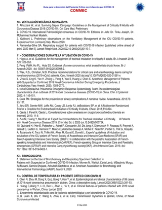 Guía para la Atención del Paciente Crítico con Infección por COViD-19
COMMEC
31-Mar-2020
10.- VENTILACIÓN MECÁNICA NO INVASIVA
1. Alhazzani W., et al. Surviving Sepsis Campaign: Guidelines on the Management of Critically Ill Adults with
Coronavirus Disease 2019 (COVID-19). Crit Care Med. Preliminary
2. COVID-19. International Pulmonologist consensus on COVID-19. Editores en Jefe: Dr. Tinku Joseph, Dr.
Mohammed Ashkan Moslehi.
3. Gattinoni L. Preliminary observations on the Ventilatory Management of the ICU COVID-19 patients.
Experience from Lombardy Italy. Marzo 2020.
4. Ñamendys-Silva SA. Respiratory support for patients with COVID-19 infection [published online ahead of
print, 2020 Mar 5]. Lancet Respir Med. 2020;S2213-2600(20)30110-7.
11.- CONSIDERACIONES DURANTE LA INTUBACIÓN EN COVID-19
1. Higgs A, et al. Guidelines for the management of tracheal intubation in critically ill adults. Br J Anaesth 2018;
120: 323-352.
2. Peng PWH, Ho PL, Hota SS. Outbreak of a new coronavirus: what anaesthetists should know. Br J
Anaesth 2020. doi: S0007-0912(20)30098-2.
3. Wax, R.S., Christian, M.D. Practical recommendations for critical care and anesthesiology teams caring for
novel coronavirus (2019-nCoV) patients. Can J Anesth 2020 doi.org/10.1007/s12630-020-01591-x
4. Zhao S, Ling K, Yan H, Zhong L, Peng X, Yao S, Huang J, Chen X. Anesthetic Management of Patients
With Suspected or Confirmed 2019 Novel Coronavirus Infection During Emergency Procedures. J
Cardiothorac Vasc Anesth. 2020; 1053-0770.
5. Novel Coronavirus Pneumonia Emergency Response Epidemiology Team.The epidemiological
characteristics of an outbreak of 2019 novel coronavirus diseases (COVID-19) in China. Chin J Epidemiol
2020; 4: 145-151.
6. Cook TM. Strategies for the prevention of airway complications.A narrative review. Anaesthesia. 2018;73:
93-111.
7. Janz DR, Semler MW, Joffe AM, Casey JD, Lentz RJ, deBoisblanc BP, et al. A Multicenter Randomized
Trial of a Checklist for Endotracheal Intubation of Critically Ill Adults. Chest. 2018;816-824.
8. Ojeda J, Paret N, Ojeda L. Consideraciones sobre anestesia en cirugía torácica.Medisur [revista en
Internet]. 2013; 11-5
9. Zuo M, Huang Y, Ma W et al. Expert Recommendations for Tracheal Intubation in Critically ill Patients
with Novel Coronavirus Disease 2019. Chin Med Sci J 2020 doi:10.24920/003724.
10. Quintard H, l'Her E, Pottecher J, Adnet F, Constantin JM, De Jong A, Diemunsch P, Fesseau R, Freynet A,
Girault C, Guitton C, Hamonic Y, Maury E,Mekontso-Dessap A, Michel F, Nolent P, Perbet S, Prat G, Roquilly
A, Tazarourte K, Terzi N, Thille AW, Alves M, Gayat E, Donetti L. Experts' guidelines of intubation and
extubation of the ICU patient of French Society of Anaesthesia and Intensive Care Medicine (SFAR) and
French-speaking Intensive Care Society (SRLF) : In collaboration with the pediatric Association of French-
speaking Anaesthetists and Intensivists (ADARPEF), French-speaking Group of Intensive Care and Paediatric
emergencies (GFRUP) and Intensive Care physiotherapy society(SKR). Ann Intensive Care. 2019. doi:
10.1186/s13613-019-0483-1.
12.- BRONCOSCOPIA
1. Statement on the Use of Bronchoscopy and Respiratory Specimen Collection in
Patients with Suspected or Confirmed COVID-19 Infection, Momen M. Wahidi, Carla Lamb, MSeptimiu Murgu,
Ali Musani, Samira Shojaee, Ashutosh Sachdeva, et al. American Association for Bronchology and
Interventional Pulmonology (AABIP). March 9, 2020
13.- CONTROL DE TEMPERATURA EN PACIENTE CRÍTICO CON COVID-19
1. Chen N, Zhou M, Dong X, Qu j, Gong F, Han Y, et al. Epidemiological and clinical characteristics of 99 cases
of 2019 novel coronavirus pneumonia in Wuhan, China: a descriptive study. Lancet 2020;395(10222):391-93.
2. Huang C,Wang Y, Li X, Ren L, Zhao J, Hu Y, et al. Clinical features of patients infected with 2019 novel
coronavirus in Wuhan, China. Lancet 2020
3. Lineamiento estandarizado para la vigilancia epidemiológica y por laboratorio de COVID-19.
Li Q, Guan X, Wu P, Wang X, Zhou L, et al. Early Transmission Dynamics in Wuhan, China, of Novel
Coronavirus-Infected
 