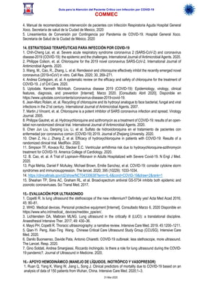 Guía para la Atención del Paciente Crítico con Infección por COViD-19
COMMEC
31-Mar-2020
4. Manual de recomendaciones intervención de pacientes con Infección Respiratoria Aguda Hospital General
Xoco. Secretaría de salud de la Ciudad de Mexico, 2020
5. Lineamientos de Conversión por Contingencia por Pandemia de COViD-19. Hospital General Xoco.
Secretaria de Salud de la Ciudad de México. 2020
14. ESTRATEGIAS TERAPÉUTICAS PARA INFECCIÓN POR COVID-19
1. Chih-Cheng Lai, et. al. Severe acute respiratory syndrome coronavirus 2 (SARS-CoV-2) and coronavirus
disease-2019 (COVID-19): the epidemic and the challenges. International Journal of Antimicrobial Agents. 2020.
2. Philippe Colson, et. al. Chloroquine for the 2019 novel coronavirus SARS-CoV-2. International Journal of
Antimicrobial Agents. 2020.
3. Wang, M., Cao, R., Zhang, L. et al. Remdesivir and chloroquine effectively inhibit the recently emerged novel
coronavirus (2019-nCoV) in vitro. Cell Res. 2020; 30, 269–271.
4. Andrea Cortegiani, et. al. A systematic review on the efficacy and safety of chloroquine for the treatment of
COVID-19. J of Cril Care. 2020.
5. Uptodate. Kenneth McIntosh. Coronavirus disease 2019 (COVID-19): Epidemiology, virology, clinical
features, diagnosis, and prevention [Internet]; Marzo 2020. [Consultado Abril 2020]. Disponible en
https://www.uptodate.com/contents/coronavirus-disease-2019-covid-19.
6. Jean-Marc Rolain, et. al. Recycling of chloroquine and its hydroxyl analogue to face bacterial, fungal and viral
infections in the 21st century. International Journal of Antimicrobial Agents. 2007.
7. Martin J Vincent, et. al. Chloroquine is a potent inhibitor of SARS coronavirus infection and spread. Virology
Journal. 2005.
8. Philippe Gautret, et. al. Hydroxychloroquine and azithromycin as a treatment of COVID-19: results of an open-
label non-randomized clinical trial. International Journal of Antimicrobial Agents. 2020.
9. Chen Jun Liu, Danping Liu, Li, et al. Sulfato de hidroxicloroquina en el tratamiento de pacientes con
enfermedad por coronavirus común (COVID-19) 2019. Journal of Zhejiang University. 2020.
10. Chen Z, Hu J, Zhang Z, et al. Efficacy of hydroxychloroquine in patients with COVID-19: Results of a
randomized clinical trial. MedRxiv. 2020.
11. Simpson TF, Kovacs RJ, Stecker E.C. Ventricular arrhithmia risk due to hydroxychloroquine-azithromycin
treatment for COVID-19. America College of Cardiology. 2020.
12. B. Cao, et. al. A Trial of Lopinavir–Ritonavir in Adults Hospitalized with Severe Covid-19. N Engl J Med.
2020.
13. Puja Mehta, Daniel F McAuley, Michael Brown, Emilie Sanchez, et al. COVID-19: consider cytokine storm
syndromes and immunosuppression. The lancet. 2020; 395 (10229): 1033-1034.
14. https://clinicaltrials.gov/ct2/show/NCT04330638?term=IL-6&cond=COVID-19&draw=2&rank=1
15. Sheahan TP, Sims AC, Graham RL, et al. Broad-spectrum antiviral GS-5734 inhibits both epidemic and
zoonotic coronaviruses. Sci Transl Med. 2017.
15.- EVALUACIÓN POR ULTRASONIDO
1. Copetti R. Is lung ultrasound the stethoscope of the new millennium? Definitely yes! Acta Med Acad 2016;
45: 80–81.
2. WHO. Medical devices. Personal protective equipment [Internet]. Consultado Marzo 6, 2020 Disponible en
https://www.who.int/medical_ devices/meddev_ppe/en/.
3. Lichtenstein DA, Malbrain MLNG. Lung ultrasound in the critically ill (LUCI): a translational discipline.
Anaesthesiol Intensive Ther. 2017; 49: 430–36.
4. Mayo PH, Copetti R. Thoracic ultrasonography: a narrative review. Intensive Care Med. 2019. 45:1200–1211.
5. Qian-Yi Peng, Xiao-Ting Wang. Chinese Critical Care Ultrasound Study Group (CCUSG). Intensive Care
Med. 2020.
6. Danilo Buonsenso, Davide Pata, Antonio Chiaretti. COVID-19 outbreak: less stethoscope, more ultrasound.
The Lancet. Resp. 2020.
7. Gino Soldati, Andrea Smargiassi, Riccardo Inchingolo. Is there a role for lung ultrasound during the COVID-
19 pandemic?. Journal of Ultrasound in Medicine. 2020.
16.- APOYO HEMODINÁMICO (MANEJO DE LÍQUIDOS, INOTRÓPICO Y VASOPRESOR)
1. Ruan Q, Yang K, Wang W, Jiang L, Song J. Clinical predictors of mortality due to COVID-19 based on an
analysis of data of 150 patients from Wuhan, China. Intensive Care Med. 2020;1–3.
 