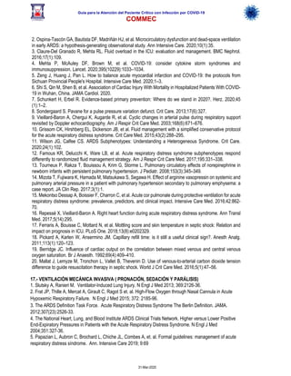 Guía para la Atención del Paciente Crítico con Infección por COViD-19
COMMEC
31-Mar-2020
2. Ospina-Tascón GA, Bautista DF, Madriñán HJ, et al. Microcirculatory dysfunction and dead-space ventilation
in early ARDS: a hypothesis-generating observational study. Ann Intensive Care. 2020;10(1):35.
3. Claure-Del Granado R, Mehta RL. Fluid overload in the ICU: evaluation and management. BMC Nephrol.
2016;17(1):109.
4. Mehta P, McAuley DF, Brown M, et al. COVID-19: consider cytokine storm syndromes and
immunosuppression. Lancet. 2020;395(10229):1033–1034.
5. Zeng J, Huang J, Pan L. How to balance acute myocardial infarction and COVID-19: the protocols from
Sichuan Provincial People's Hospital. Intensive Care Med. 2020;1–3.
6. Shi S, Qin M, Shen B, et al. Association of Cardiac Injury With Mortality in Hospitalized Patients With COVID-
19 in Wuhan, China. JAMA Cardiol. 2020.
7. Schunkert H, Erbel R. Evidence-based primary prevention: Where do we stand in 2020?. Herz. 2020;45
(1):1–2.
8. Sondergaard S. Pavane for a pulse pressure variation defunct. Crit Care. 2013;17(6):327.
9. Vieillard-Baron A, Chergui K, Augarde R, et al. Cyclic changes in arterial pulse during respiratory support
revisited by Doppler echocardiography. Am J Respir Crit Care Med. 2003;168(6):671–676.
10. Grissom CK, Hirshberg EL, Dickerson JB, et al. Fluid management with a simplified conservative protocol
for the acute respiratory distress syndrome. Crit Care Med. 2015;43(2):288–295.
11. Wilson JG, Calfee CS. ARDS Subphenotypes: Understanding a Heterogeneous Syndrome. Crit Care.
2020;24(1):102.
12. Famous KR, Delucchi K, Ware LB, et al. Acute respiratory distress syndrome subphenotypes respond
differently to randomized fluid management strategy. Am J Respir Crit Care Med. 2017;195:331–338.
13. Tourneux P, Rakza T, Bouissou A, Krim G, Storme L. Pulmonary circulatory effects of norepinephrine in
newborn infants with persistent pulmonary hypertension. J Pediatr. 2008;153(3):345–349.
14. Mizota T, Fujiwara K, Hamada M, Matsukawa S, Segawa H. Effect of arginine vasopressin on systemic and
pulmonary arterial pressure in a patient with pulmonary hypertension secondary to pulmonary emphysema: a
case report. JA Clin Rep. 2017;3(1):1.
15. Mekontso Dessap A, Boissier F, Charron C, et al. Acute cor pulmonale during protective ventilation for acute
respiratory distress syndrome: prevalence, predictors, and clinical impact. Intensive Care Med. 2016;42:862-
70.
16. Repessé X, Vieillard-Baron A. Right heart function during acute respiratory distress syndrome. Ann Transl
Med. 2017;5(14):295.
17. Ferraris A, Bouisse C, Mottard N, et al. Mottling score and skin temperature in septic shock: Relation and
impact on prognosis in ICU. PLoS One. 2018;13(8):e0202329.
18. Pickard A, Karlen W, Ansermino JM. Capillary refill time: is it still a useful clinical sign?. Anesth Analg.
2011;113(1):120–123.
19. Berridge JC. Influence of cardiac output on the correlation between mixed venous and central venous
oxygen saturation. Br J Anaesth. 1992;69(4):409–410.
20. Mallat J, Lemyze M, Tronchon L, Vallet B, Thevenin D. Use of venous-to-arterial carbon dioxide tension
difference to guide resuscitation therapy in septic shock. World J Crit Care Med. 2016;5(1):47–56.
17.- VENTILACIÓN MECÁNICA INVASIVA ( PRONACIÓN, SEDACIÓN Y PARÁLISIS)
1. Slutsky A, Ranieri M. Ventilator-Induced Lung Injury. N Engl J Med 2013; 369:2126-36.
2. Frat JP, Thille A, Mercat A, Girault C, Ragot S et. al. High-Flow Oxygen through Nasal Cannula in Acute
Hypoxemic Respiratory Failure. N Engl J Med 2015; 372: 2185-96. 
3. The ARDS Definition Task Force. Acute Respiratory Distress Syndrome The Berlin Definition. JAMA.
2012;307(23):2526-33.
4. The National Heart, Lung, and Blood Institute ARDS Clinical Trials Network. Higher versus Lower Positive
End-Expiratory Pressures in Patients with the Acute Respiratory Distress Syndrome. N Engl J Med
2004;351:327-36.
5. Papazian L, Aubron C, Brochard L, Chiche JL, Combes A, et. al. Formal guidelines: management of acute
respiratory distress síndrome. Ann. Intensive Care 2019; 9:69
 