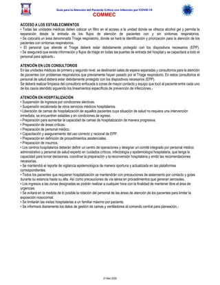 Guía para la Atención del Paciente Crítico con Infección por COViD-19
COMMEC
31-Mar-2020
ACCESO A LOS ESTABLECIMIENTOS
• Todas las unidades médicas deben colocar un filtro en el acceso a la unidad donde se ofrezca alcohol gel y permita la
separación desde la entrada de los flujos de atención de pacientes con y sin síntomas respiratorios.
• Se colocará un área denominada Triage respiratorio, donde se hará la identificación y priorización para la atención de los
pacientes con síntomas respiratorios.
• El personal que atiende el Triage deberá estar debidamente protegido con los dispositivos necesarios (EPP).
• Se asegurará que exista información y flujos de triage en todas las puertas de entrada del hospital y se capacitará a todo el
personal para aplicarlo.1
ATENCIÓN EN LOS CONSULTORIOS
En las unidades médicas de primero y segundo nivel, se destinarán salas de espera separadas y consultorios para la atención
de pacientes con problemas respiratorios que previamente hayan pasado por el Triage respiratorio. En estos consultorios el
personal de salud deberá estar debidamente protegido con los dispositivos necesarios (EPP).
Se deberá realizar limpieza del consultorio enfocada a zonas de mayor contacto y equipo que tocó al paciente entre cada uno
de los casos atendido siguiendo los lineamientos específicos de prevención de infecciones.1
ATENCIÓN EN HOSPITALIZACIÓN
• Suspensión de ingresos por condiciones electivas.
• Suspensión escalonada de otros servicios médicos hospitalarios.
• Liberación de camas de hospitalización de aquellos pacientes cuya situación de salud no requiera una intervención
inmediata, se encuentren estables y en condiciones de egreso.
• Preparación para aumentar la capacidad de camas de hospitalización de manera progresiva.
• Preparación de áreas críticas.
• Preparación de personal médico.
• Capacitación y aseguramiento del uso correcto y racional de EPP.
• Preparación en definición de procedimientos asistenciales.
• Preparación de insumos.
• Los centros hospitalarios deberán definir un centro de operaciones y designar un comité integrado por personal médico
administrativo y personal de salud experto en cuidados críticos, infectología y epidemiología hospitalaria, que tenga la
capacidad para tomar decisiones, coordinar la preparación y la reconversión hospitalaria y emitir las recomendaciones
necesarias.
• Se mantendrá el reporte de vigilancia epidemiológica de manera oportuna y actualizada en las plataformas
correspondientes.
• Todos los pacientes que requieran hospitalización se mantendrán con precauciones de aislamiento por contacto y gotas
durante su estancia hasta su alta. Así como precauciones de vía aérea en procedimientos que generan aerosoles.
• Los ingresos a las zonas designadas se podrán realizar a cualquier hora con la finalidad de mantener libre el área de
urgencias.
• Se evitará en la medida de lo posible la rotación del personal de las áreas de atención de los pacientes para limitar la
exposición nosocomial.
• Se limitarán las visitas hospitalarias a un familiar máximo por paciente.
• Se informará diariamente los datos de gestión de camas y ventiladores al comando central para planeación.1
 