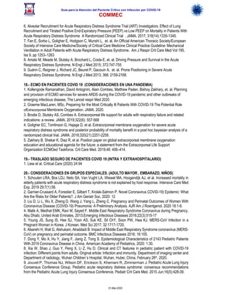 Guía para la Atención del Paciente Crítico con Infección por COViD-19
COMMEC
31-Mar-2020
6. Alveolar Recruitment for Acute Respiratory Distress Syndrome Trial (ART) Investigators. Effect of Lung
Recruitment and Titrated Positive End-Expiratory Pressure (PEEP) vs Low PEEP on Mortality in Patients With
Acute Respiratory Distress Syndrome A Randomized Clinical Trial . JAMA. 2017; 318(14):1335-1345.
7. Fan E, Sorbo L, Goligher E, Hodgson C, Munshi L, et. al. An Official American Thoracic Society/European
Society of Intensive Care Medicine/Society of Critical Care Medicine Clinical Practice Guideline: Mechanical
Ventilation in Adult Patients with Acute Respiratory Distress Syndrome. Am J Respir Crit Care Med Vol 195,
Iss 9, pp 1253–1263
8. Amato M, Meade M, Slutsky A, Brochard L, Costa E, et. al. Driving Pressure and Survival in the Acute
Respiratory Distress Syndrome. N Engl J Med 2015; 372:747-755
9. Guérin C, Reignier J, Richard JC, Beuret P, Gacouin A, et. al. Prone Positioning in Severe Acute
Respiratory Distress Syndrome. N Engl J Med 2013; 368: 2159-2168.
18.- ECMO EN PACIENTES COVID 19 (CONSIDERACIONES EN UNA PANDEMIA)
1. Kollengode Ramanathan, David Antognini, Alain Combes, Matthew Paden, Bishoy Zakhary, et. al. Planning
and provision of ECMO services for severe ARDS during the COVID-19 pandemic and other outbreaks of
emerging infectious disease, The Lancet respir Med 2020
2. Graeme MacLaren, MSc, Preparing for the Most Critically Ill Patients With COVID-19 The Potential Role
ofExtracorporeal Membrane Oxygenation. JAMA. 2020.
3. Brodie D, Slutsky AS, Combes A. Extracorporeal life support for adults with respiratory failure and related
indications: a review. JAMA. 2019;322(6): 557-568
4. Goligher EC, Tomlinson G, Hajage D, et al. Extracorporeal membrane oxygenation for severe acute
respiratory distress syndrome and posterior probability of mortality benefit in a post hoc bayesian analysis of a
randomized clinical trial. JAMA. 2018;320(21):2251-2259.
5. Zakhary B, Shekar K, Diaz R, et al. Position paper on global extracorporeal membrane oxygenation
education and educational agenda for the future: a statement from the Extracorporeal Life Support
Organization ECMOed Taskforce. Crit Care Med. 2019;48: 406–414.
19.- TRASLADO SEGURO DE PACIENTES COVID 19 (INTRA Y EXTRAHOSPITALARIO)
1. Liew et al. Critical Care (2020) 24:94
20.- CONSIDERACIONES EN GRUPOS ESPECIALES. (ADULTO MAYOR , EMBARAZO, NIÑOS)
1. Schouten LRA, Bos LDJ, Neto SA, Van Vught LA, Wiewel MA, Hoogendijk AJ, et al. Increased mortality in
elderly patients with acute respiratory distress syndrome is not explained by host response. Intensive Care Med
Exp. 2019 29;7(1):58.
2. Garnier-Crussard A, Forestier E, Gilbert T, Krolak-Salmon P. Novel Coronavirus COVID-19) Epidemic: What
Are the Risks for Older Patients?. J Am Geriatr Soc. 2020: 12
3. Liu D, Li L, Wu X, Zheng D, Wang J, Yang L, Zheng C. Pregnancy and Perinatal Outcomes of Women With
Coronavirus Disease (COVID-19) Pneumonia: A Preliminary Analysis. AJR Am J Roentgenol. 2020 18:1-6.
4. Malik A, Medhat EMK, Ravi M, Sayed F. Middle East Respiratory Syndrome Coronavirus during Pregnancy,
Abu Dhabi, United Arab Emirates, 2013.Emerging Infectious Diseases 2016;22(3):515-17
5. Young JS, Sung IS, Hee SJ, Yoon AS, Suk KE, Sil ChY, Soon PW, Hwa KJ. MERS-CoV Infection in a
Pregnant Woman in Korea. J Korean. Med Sci 2017; 32:1717-1720.
6. Alserehi H, Wali G, Alshukairi, Alraddadi B. Impact of Middle East Respiratory Syndrome coronavirus (MERS-
CoV) on pregnancy and perinatal outcome. BMC Infectious Diseases 2016; 16:105.
7. Dong Y, Mo X, Hu Y, Jiang F, Jiang Z, Tong S. Epidemiological Characteristics of 2143 Pediatric Patients
With 2019 Coronavirus Disease in China. American Academy of Pediatrics, 2020: 1:30.
8. Xia W, Shao J, Guo Y, Peng X, Li Z, Hu D. Clinical and CT features in pediatric patient with COVID-19
infection: Different points from adults. Original article: Infection and immunity. Department of imaging center and
Department of radiology, Wuhan Children´s Hospital, Wuhan, Hubei, China. February 26th, 2020.
9. Jouvet P, Thomas NJ, Wilson DF, Erickson S, Khemani R, Zimmerman J. Pediatric Acute Lung Injury
Consensus Conference Group. Pediatric acute respiratory distress syndrome: consensus recommendations
from the Pediatric Acute Lung Injury Consensus Conference. Pediatr Crit Care Med. 2015 Jun;16(5):428-39.
 