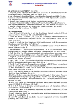 Guía para la Atención del Paciente Crítico con Infección por COViD-19
COMMEC
31-Mar-2020
21.- NUTRICIÓN EN PACIENTE GRAVE CON COVID
1. Barazzoni R, Stephan C. Bischoff A, Krznaric Z, Pirlich M, Joao Breda, et al. ESPEN Practical Guidance for
Nutritional Management of Individual with SARs-CoV-2 Infection, 2020.
2. Bear D, Terblanche E, Davies C, Duff S, Fixter L, et al. Critical Care Specialist Group (CCSG) of the BDA
Guidance on management of nutrition and dietetic services during the COVID 19 pandemic, The Association
of UK Dietitians 2020 1:8
3. Hiroomi T. Enteral tolerance in critically ill patients. Journal of Intensive Care (2019); 7:30.
4. Oliveira VM, Weschenfelder ME, Deponti G, Condessa R, Loss SH, Bairros PM, et al. Good Practices for
prone positioning at the bedside: Construction of a care protocol. Rev. Assoc. Med Brass 2016; 62(3):287.293
5. Martindale R, Patel J, Warren M, A McCLave S. Nutrition Therapy in the Patient with COVID-19
Disease Requiring ICU Care, Updated April 1, 2020
22.- COMPLICACIONES
1. Huang C, Wang Y, Li X, Ren L, Zhao J, Hu Y, et al. Clinical features of patients infected with 2019 novel
coronavirus in Wuhan, China. Lancet. 2020 Feb 15;395(10223):497-506.
2. Chen N, Zhou M, Dong X, Qu J, Gong F, Han Y, Qiu Y, et al. Epidemiological and clinical characteristics of
99 cases of 2019 novel coronavirus pneumonia in Wuhan, China: a descriptive study. Lancet. 2020 Feb
15;395(10223):507-13.
3. Wang D, Hu B, Hu C, et al. Clinical characteristics of 138 hospitalized patients with 2019 novel coronavirus-
infected pneumonia in Wuhan, China. JAMA. 2020 Feb 7
4. Sun P, Qie S, Liu Z Ren J, LiK, Xi J. Clinical characteristics of 50466 hospitalized patients with 2019-nCoV
infection. J Med Virol. 2020 Feb 28
5. Rodriguez-Morales AJ, Cardona-Ospina JA, Gutiérrez-Ocampo E, et al. Clinical, laboratory and imaging
features of COVID-19: a systematic review and meta-analysis. Travel Med Infect Dis. 2020 Mar 13:101623.
6. Wu C, Chen X, Cai Y, et al. Risk factors associated with acute respiratory distress syndrome and death in
patients with coronavirus disease 2019 pneumonia in Wuhan, China. JAMA Intern Med. 2020 Mar 13
7. Dong Y, Mo X, Hu Y, et al. Epidemiological characteristics of 2143 pediatric patients with 2019 coronavirus
disease in China. Pediatrics. 2020 Mar 16.
8. Chen JY, Qiao K, Liu F, et al. Lung transplantation as therapeutic option in acute respiratory distress syndrome
for COVID-19-related pulmonary fibrosis. Chin Med J (Engl). 2020 Apr 1.
9. Ruan Q, Yang K, Wang W, et al. Clinical predictors of mortality due to COVID-19 based on an analysis of
data of 150 patients from Wuhan, China. Intensive Care Med. 2020 Mar 3.
10. Madjid M, Safavi-Naeini P, Solomon SD, et al. Potential effects of coronaviruses on the cardiovascular
system: a review. JAMA Cardiol. 2020 Mar 27.
11. Shi S, Qin M, Shen B, et al. Association of cardiac injury with mortality in hospitalized patients with COVID-
19 in Wuhan, China. JAMA Cardiol. 2020 Mar 25.
12. He XW, Lai JS, Cheng J, et al. Impact of complicated myocardial injury on the clinical outcome of severe or
critically ill COVID-19 patients [in Chinese]. Zhonghua Xin Xue Guan Bing Za Zhi. 2020 Mar 15;48(0):E011.
13. Clerkin KJ, Fried JA, Raikhelkar J, et al. Coronavirus disease 2019 (COVID-19) and cardiovascular disease.
Circulation. 2020 Mar 21.
14. Guo T, Fan Y, Chen M, et al. Cardiovascular implications of fatal outcomes of patients with coronavirus
disease 2019 (COVID-19). JAMA Cardiol. 2020 Mar 27.
15. Hu H, Ma F, Wei X, et al. Coronavirus fulminant myocarditis saved with glucocorticoid and human
immunoglobulin. Eur Heart J. 2020 Mar 16.
16. Arentz M, Yim E, Klaff L, et al. Characteristics and outcomes of 21 critically ill patients with COVID-19 in
Washington State. JAMA. 2020 Mar 19.
17. Hua A, O'Gallagher K, Sado D, et al. Life-threatening cardiac tamponade complicating myo-pericarditis in
COVID-19. Eur Heart J. 2020 Mar 30.
18. Inciardi RM, Lupi L, Zaccone G, et al. Cardiac involvement in a patient with coronavirus disease 2019
(COVID-19). JAMA Cardiol. 2020 Mar 27.
 