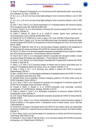 Guía para la Atención del Paciente Crítico con Infección por COViD-19
COMMEC
31-Mar-2020
19. Xiong TY, Redwood S, Prendergast B, et al. Coronaviruses and the cardiovascular system: acute and long-
term implications. Eur Heart J. 2020 Mar 18.
20. Xu L, Liu J, Lu M, et al. Liver injury during highly pathogenic human coronavirus infections. Liver Int. 2020
Mar 14.
21. Xu L, Liu J, Lu M, et al. Liver injury during highly pathogenic human coronavirus infections. Liver Int. 2020
Mar 14.
22. Chen T, Wu D, Chen H, et al. Clinical characteristics of 113 deceased patients with coronavirus disease
2019: retrospective study. BMJ. 2020 Mar 26;368:m1091.
23. Wang Z, Yang B, Li Q, et al. Clinical features of 69 cases with coronavirus disease 2019 in Wuhan, China.
Clin Infect Dis. 2020 Mar 16.
24. Mehta P, McAuley DF, Brown M, et al. COVID-19: consider cytokine storm syndromes and
immunosuppression. Lancet. 2020 Mar 28;395(10229):1033-4
25. Pedersen SF, Ho YC. SARS-CoV-2: a storm is raging. J Clin Invest. 2020 Mar 27 [Epub ahead of print].
26. Zhang W, Zhao Y, Zhang F, et al. The use of anti-inflammatory drugs in the treatment of people with severe
coronavirus disease 2019 (COVID-19): the experience of clinical immunologists from China. Clin Immunol. 2020
Mar 25;:108393
27. Alhazzani W, Møller MH, Arabi YM, et al. Surviving Sepsis Campaign: guidelines on the management of
critically ill adults with coronavirus Disease 2019 (COVID-19). Intensive Care Med. 2020 Mar 28.
28. Tang N, Li D, Wang X, et al. Abnormal coagulation parameters are associated with poor prognosis in patients
with novel coronavirus pneumonia. J Thromb Haemost. 2020 Apr;18(4):844-7.
29. Tang N, Bai H, Chen X, et al. Anticoagulant treatment is associated with decreased mortality in severe
coronavirus disease 2019 patients with coagulopathy. J Thromb Haemost. 2020 Mar 27.
30. Cheng Y, Luo R, Wang K, et al. Kidney disease is associated with in-hospital death of patients with COVID-
19. Kidney Int. 2020 Mar 20.
31. Wang L, Li X, Chen H, et al. Coronavirus disease 19 infection does not result in acute kidney injury: an
analysis of 116 hospitalized patients from Wuhan, China. Am J Nephrol. 2020 Mar 31:1-6.
32. Wang F, Wang H, Fan J, et al. Pancreatic injury patterns in patients with COVID-19 pneumonia.
Gastroenterology. 2020 Apr 1.
33. Mao L, Wang M, Chen S, et al. Neurological manifestations of hospitalized patients with COVID-19 in Wuhan,
China: a retrospective case series study. 2020.
34. AHA/ASA Stroke Council Leadership. Temporary emergency guidance to US stroke centers during the
COVID-19 pandemic. Stroke. 2020 Apr 1.
35. Jin H, Hong C, Chen S, et al. Consensus for prevention and management of coronavirus disease 2019
(COVID-19) for neurologists. Stroke Vasc Neurol. 2020 Apr 1.
36. Poyiadji N, Shahin G, Noujaim D, et al. COVID-19–associated acute hemorrhagic necrotizing
encephalopathy: CT and MRI features. Radiology. 2020 Mar 31:201187.
37. Filatov A, Sharma P, Hindi F, et al. Neurological complications of coronavirus disease (COVID-19):
encephalopathy. Cureus. 2020 Mar 21.
38. Jin M, Tong Q. Rhabdomyolysis as potential late complication associated with COVID-19. Emerg Infect Dis.
2020 Mar 20;26(7).
39. Chen H, Guo J, Wang C, et al. Clinical characteristics and intrauterine vertical transmission potential of
COVID-19 infection in nine pregnant women: a retrospective review of medical records. Lancet. 2020 Mar
7;395(10226):809-15.
40. Schwartz DA. An analysis of 38 pregnant women with COVID-19, their newborn infants, and maternal-fetal
transmission of SARS-CoV-2: maternal coronavirus infections and pregnancy outcomes. Arch Pathol Lab Med.
2020 Mar 17.
41. Zhu H, Wang L, Fang C, et al. Clinical analysis of 10 neonates born to mothers with 2019-nCoV pneumonia.
Transl Pediatr. 2020 Feb;9(1):51-60.
42. Dashraath P, Jing Lin Jeslyn W, Mei Xian Karen L, et al. Coronavirus disease 2019 (COVID-19) pandemic
and pregnancy. Am J Obstet Gynecol. 2020 Mar 23.
 