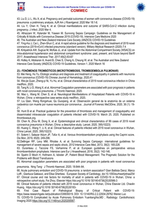 Guía para la Atención del Paciente Crítico con Infección por COViD-19
COMMEC
31-Mar-2020
43. Liu D, Li L, Wu X, et al. Pregnancy and perinatal outcomes of women with coronavirus disease (COVID-19)
pneumonia: a preliminary analysis. AJR Am J Roentgenol. 2020 Mar 18:1-6.
44. Liu Y, Chen H, Tang K, et al. Clinical manifestations and outcome of SARS-CoV-2 infection during
pregnancy. J Infect. 2020 Mar 4.
45. Alhazzani W, Hylander M, Yaseen M. Surviving Sepsis Campaign: Guidelines on the Management of
Critically Ill Adults with Coronavirus Disease 2019 (COVID-19). Intensive Care Medicine 2020
46. The Australian and New Zealand Intensive Care Society (ANZICS) COVID-19 Guidelines
47. Ying-Hui J, Cai L, Zhen-Shun C, et al. A rapid advice guideline for the diagnosis and treatment of 2019 novel
coronavirus (2019-nCoV) infected pneumonia (standard version). Military Medical Research (2020) 7:4
48. Kirkpatrick AW, Sugrue M, McKee JL, et al. Update from the Abdominal Compartment Society (WSACS) on
intra-abdominal hypertension and abdominal compartment syndrome: past, present, and future beyond Banff
2017. Anaesthesiol Intensive Ther. 2017;49(2):83-87
49. Holley A, Attokaran A, Avard B, Chee S, Cheng A, Cheung W, et al. The Australian and New Zealand
Intensive Care Society (ANZICS) COVID-19 Guidelines. Version 1. 2020 March 16
23.- FENÓMENOS TROMBÓTICOS (MICROTROMBOSIS, TROMBOEMBOLIA PULMONAR)
53. Mei Heng, Hu Yu. Etiologic analisys and diagnosis and treatment of coagulopathy in patients with neumonía
from coronavirus (COVID-19) Chinese Journal of Hematology, 2020,41
54. Wei-jie Guan, Zheng-yi Ni, Yu Hu, et al. Clinical characteristics of 2019 novel coronavirus infection in China
medRxiv, 2020,
55. Tang N, Li D, Wang X, et al. Abnormal Coagulation parameters are associated with poor prognosis in patients
with novel coronavirus pneumonia. J Thromb Haemost, 2020.
56. Mao L, Wang M, Chen S, et al. Neurological Manifestations of Hospitalized Patients with COVID-19 in
Wuhan, China: a retrospective case series study medRxiv, 2020,
57. Liu Qian, Wang Rongshuai, Qu Guoqiang, et al. Observación general de la anatomía de un sistema
cadavérico con muerte por nueva neumonía por coronavirus . Journal of Forensic MeCIDine, 2020, 36 (1): 19-
21.
58. Hunt B et al. Practical guidance for the prevention of thrombosis and management of coagulopathy and
disseminated intravascular coagulation of patients infected with COVID-19. March 25, 2020. Published on
thrombosisuk.org.
59. Chen N, Zhou M, Dong X, et al. Epidemiological and clinical characteristics of 99 cases of 2019 novel
coronavirus pneumonia in Wuhan, China: a descriptive study. Lancet, 2020, 395(10223)
60. Huang C, Wang Y, Li X, et al. Clinical features of patients infected with 2019 novel coronavirus in Wuhan,
China Lancet, 2020, 395(10223)
61. Solemi I, Salazar Adum JP, Tafur A, et al. Venous thromboembolism prophylaxis using the Caprini score.
Dis Mon, 2019, 65(8): 249-298.
62.Dellinger RP, Levy MM, Rhodes A, et al. Surviving Sepsis Campaign: international guidelines for
management of severe sepsis and septic shock, 2012 Intensive Care Med, 2013, 39(2): 165-228.
63. Duranteau J, Taccone FS, Verhamme P, et al. European guidelines on perioperative venous
thromboembolism prophylaxis: Intensive care Eur J Anaesthesiol, 2018, 35(2): 142-146.
64. Spahn D Moch H, Hofmann A, Isbister JP, Patient Blood Management: The Pragmatic Solution for the
Problems with Blood Transfusions
65. Abnormal coagulation parameters are associated with poor prognosis in patients with novel coronavirus
pneumonia. Ning Tang. J Thromb Haemost. 2020; 18:844–84.
66. Acute pulmonary embolism and COVID-19 pneumonia: a random association? Gian Battista Danzi, Marco
Loffi , Gianluca Galeazzi, and Elisa Gherbesi. European Society of Cardiology. doi:10.1093/eurheartj/ehaa254
67. Clinical course and risk factors for mortality of adult in patients with COVID-19 in Wuhan, China: a
retrospective cohort study. Fei Zhou. Elsevier https://doi.org/10.1016/ S0140-6736(20)30566-3
68. Clinical features of patients infected with 2019 novel coronavirus in Wuhan, China Elsevier Ltd. Chaolin
Huang, https://doi.org/10.1016/ S0140-6736(20)30183-
69. First Case Report of Pathological Biopsy of Critical Patient with COVID-19:
https://www.researchgate.net/publication/339939319. DOI: 10.13140/RG.2.2.22934.29762 Weiren Luo
70. COVID-19 Complicated by Acute Pulmonary Embolism YuanliangXie,MD ; Radiology: Cardiothoracic
Imaging 2020 https://doi.org/10.1148/ryct.2020200067.
 