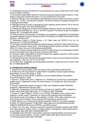 Guía para la Atención del Paciente Crítico con Infección por COViD-19
COMMEC
31-Mar-2020
71. Histopathologic Changes and SARS–CoV-2 Immunostaining in the Lung of a Patient With COVID-19 2020
American College of Physicians.
72. Low-molecular-weight heparin treatment for acute lung injury/acute respiratory distress syndrome: a meta-
analysis of randomized controlled trials Jianlin Li, Int J Clin Exp Med 2018;11(2):414-422
73. Molecular Pathology in the Lungs of Severe Acute Respiratory Syndrome Patients the american Journal of
Pathology, Vol. 170, No. 2, February 2007 Copyright © The American Society for Investigative Pathology DOI:
10.2353/ajpath.2007.060469
74. Pathological findings of COVID-19 associated with acute respiratory distress syndrome. Zhe Xu February
17, 2020 https://doi.org/10.1016/ S2213-2600(20)30076-X
75. Pathology and Pathogenesis of Severe Acute Respiratory Syndrome. Jiang Gu and Christine Korteweg e
American Journal of Pathology, Vol. 170, No. 4, April 2007 Copyright © The American Society for Investigative
Pathology DOI: 10.2353/ajpath.2007.061088
76. Practical guidance for the prevention of thrombosis and management of coagulopathy and disseminated
intravascular coagulation of patients infected with COVID-19 Prof Beverley Hunt OBE Dr Andrew Retter Dr Claire
McClintock . 25th March 2020.
77. Retrospective Analysis of Clinical Features in 101 Death Cases with COVID-19. Hua Fan doi:
https://doi.org/10.1101/2020.03.09.20033068.
78. Risk Factors Associated With Acute Respiratory Distress Syndrome and Death in Patients With Coronavirus
Disease 2019 Pneumonia in Wuhan, China . Acute Respiratory Distress Syndrome and Death in Patients With
COVID-19 in Wuhan, China doi:10.1001/jamainternmed.2020.0994
79. The Role of Cytokines including Interleukin-6 in COVID-19 induced Pneumonia and Macrophage Activation
Syndrome-Like Disease Dennis https://doi.org/10.1016/j.autrev.2020.102537
80. Therapeutic effects of dipyridamole on COVID-19 patients with coagulation dysfunction medRxiv preprint
doi: https://doi.org/10.1101/2020.02.27.20027557
81. Anticoagulant treatment is associated with decreased mortality in severe coronavirus disease 2019 patients
with coagulopathy . Ning Tang . doi: 10.1111/JTH.14817
82. Yan Zhang, M.D., Coagulopathy and Antiphospholipid Antibodies in Patients with Covid-19, April 8, 2020
DOI: 10.1056/NEJMc2007575
24.- REANIMACIÓN CARDIOPULMONAR
1. Song W et al. Resuscitation 2020. doi.org/10.1016/j.resuscitation.2020.03.023
2. Guidance for the resuscitation of adult COVID-19 patients in acute hospital settings.
Resucitation Council UK.Versión 4. 2020
3. Resuscitation of adult COVID-19 patients in acute hospital settings. Resucitation
Council UK.Versión 4. 2020
4. Sasson C, Rogers MA, Dahl J, Kellerman AL. Predictors of survival from out-of-hospital
cardiac arrest: a systematic review and meta analysis. Circ Cardiovasc Qual Outcomes
2010;3:6381.
5. Chung F. Bystanders ‘feared coronavirus’ after man collapsed outside Chinatown
restaurant. (Retrieved 09 February 2020
6. MahaseE, KmietowiczZ. Covid-19: doctors are told not to perform CPR on patients in
cardiac arrest. BMJ 2020;368:m1282. 10.1136/bmj.m1282. 32224494
7. Couper K, Taylor-Phillips S, Grove A, et al. COVID-19 infection risk to rescuers from
patients in cardiac arrest. Consensus on science with treatment recommendations:
International Liaison Committee on Resuscitation (ILCOR). 2020. https://costr.ilcor.org/
document/covid-19-infection-risk-to-rescuers-from-patients-in-cardiac-arrest
8. WHO. Rational use of personal protective equipment (PPE) for coronavirus disease
(COVID-19). Interim guidance 19 Mar 2020. https://apps.who.int/iris/bitstream/handle/
10665/331498/WHO-2019-nCoV-IPCPPE_use-2020.2-eng.pd
9. YangX, YuY, XuJ, etal . Clinical course and outcomes of critically ill patients with SARS-
CoV-2 pneumonia in Wuhan, China: a single-centered, retrospective, observational study.
Lancet Respir Med 2020:S2213-2600(20)30079-5
10. MadjidM, Safavi-NaeiniP, SolomonSD, VardenyO. Potential effects of coronaviruses
on the cardiovascular system: a review. JAMA Cardiol 2020. [Epub ahead of print.]
10.1001/jamacardio.2020.1286. 32219363
 