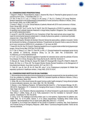 Guía para la Atención del Paciente Crítico con Infección por COViD-19
COMMEC
31-Mar-2020
25.- CONSIDERACIONES PERIOPERATORIAS
1. Bogoch II, Watts A, Thomas-Bachli A, Huber C, Kraemer MU, Khan K. Potential for global spread of a novel
coronavirus from China. J Travel Med 2020; 27: 1-3.
2. P. Wu, X. Hao, E. H. Y. Lau, J. Y. Wong, K. S. M. Leung, J. T. Wu, B. J. Cowling, G. M. Leung, Real-time
tentative assessment of the epidemiological characteristics of novel coronavirus infections in Wuhan, China.
Euro Surveill. (2020). doi:10.2807/1560-7917.
3. Huang C, Wang Y, Li X, et al. Clinical features of patients infected with 2019 novel coronavirus in Wuhan,
China. Lancet 2020; 497-506
4. Wong J, Goh QY, Tan Z, Lie SA, Tay YC, Ng SY, Soh CR. Preparing for a COVID-19, pandemic: a review
of operating room outbreak response measures in a large tertiary hospital in Singapore. Can J Anaesth 2020;
doi:10.1007/s12630-020-01620-9
5. Leung CC, Joynt GM, Gomersall CD, et al. Comparison of high- flow nasal cannula versus oxygen face
mask for environmental bacterial contamination in critically ill pneumonia patients: a randomized controlled
crossover trial. J Hosp Infect 2019; 84-87.
6. Gobierno de España. Ministerio de Sanidad. Dirección General de salud pública, calidad e innovación. Centro
de Coordinación de Alertas y Emergencias Sanitarias. Procedimiento de Actuación frente a casos de Infección
por el nuevo coronavirus (SARS-CoV-2), actualizado a 11 de marzo de 2020
7. Kwak HD, Kim SH, Seo YS, Song KJ. Detecting hepatitis B virus in surgical smoke emitted during laparoscopic
surgery. Occup Environ Med. 2016 Dec;73(12):857-863
8. Li Y, Qin JJ, Wang Z, Yu Y, Wen YY, Chen XK, Liu WX, Li Y. [Surgical treatment for esophageal cancer during
the outbreak of COVID-19]. Zhonghua Zhong Liu Za Zhi. 2020 Feb 27;42(0):E003. DOI:
10.3760/cma.j.cn112152-20200226-00128.
9. Yu GY, Lou Z, Zhang W. [Several suggestion of operation for colorectal cancer under the outbreak of Corona
Virus Disease 19 in China]. Zhonghua Wei Chang Wai Ke Za Zhi. 2020 Feb 19;23(3):9-11
10. Mazuski JE, Tessier JM, May AK, Sawyer RG, Nadler EP, Rosengart MR, Chang PK, O'Neill PJ, Mollen KP,
Huston JM, Diaz JJ Jr, Prince JM. The Surgical Infection Society Revised Guidelines on the Management of
Intra-Abdominal Infection. Surg Infect (Larchmt). 2017 Jan;18(1):1-76.
11. Park SY, Lee JS, Son JS, Ko JH, Peck KR, Jung Y, et al. Postexposure prophylaxis for Middle East
respiratory syndrome in healthcare workers. J Hosp Infect. 2019;101:42–6.
26.- CONSIDERACIONES BIOÉTICAS EN UNA PANDEMIA
1. Recomendaciones éticas para la toma de decisiones en la situación excepcional de crisis de pandemia covid-
19 en las unidades de cuidados intensivos, SEMICYUC Sociedad Española de Medicina Intensiva, Crítica y
Unidades Coronarias. Marzo 2020.
2. White, DB, et al. Who should receive life support during a public health emergency? Using ethical principles
to improve allocation decisions. Ann. Intern. Med. 150, 132–138 (2009).
3. Downar, J, et al. Palliating a Pandemic: ‘All Patients Must Be Cared For’. J. Pain Symptom Manage. 39, 291–
295 (2010). Organisation, W. H. Guidance for managing ethical issues in infectious disease outbreaks. World
Heal. Organ. 62 (2016).
4. Thompson, , et al. Pandemic influenza preparedness: An ethical framework to guide decision-making. BMC
Med. Ethics 7, (2006). Falvey, JR, et al. Frailty assessment in the ICU: translation to ‘real-world’’ clinical
practice’. Anaesthesia 74, 700–703 (2019).
5. Leong, I,et al. The challenge of providing holistic care in a viral epidemic: Opportunities for palliative care.
Palliat. Med. 18, 12–18 (2004). Saxena, A. et al. Ethics preparedness: Facilitating ethics review during
outbreaks - Recommendations from an expert panel. BMC Med. Ethics 20, 1–10 (2019).
6. Grasselli G, et al Critical Care Utilization for the COVID-19 Outbreak in Lombardy, Italy. Early Experience
and Forecast During an Emergency Response. JAMA. March 13,ensivos.emergente.ecesiten. fectiva de los
recursos sanitarios.
 