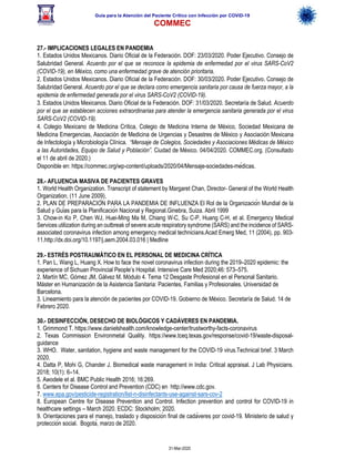Guía para la Atención del Paciente Crítico con Infección por COViD-19
COMMEC
31-Mar-2020
27.- IMPLICACIONES LEGALES EN PANDEMIA
1. Estados Unidos Mexicanos. Diario Oficial de la Federación. DOF: 23/03/2020. Poder Ejecutivo. Consejo de
Salubridad General. Acuerdo por el que se reconoce la epidemia de enfermedad por el virus SARS-CoV2
(COVID-19), en México, como una enfermedad grave de atención prioritaria.
2. Estados Unidos Mexicanos. Diario Oficial de la Federación. DOF: 30/03/2020. Poder Ejecutivo. Consejo de
Salubridad General. Acuerdo por el que se declara como emergencia sanitaria por causa de fuerza mayor, a la
epidemia de enfermedad generada por el virus SARS-CoV2 (COVID-19).
3. Estados Unidos Mexicanos. Diario Oficial de la Federación. DOF: 31/03/2020. Secretaría de Salud. Acuerdo
por el que se establecen acciones extraordinarias para atender la emergencia sanitaria generada por el virus
SARS-CoV2 (COVID-19).
4. Colegio Mexicano de Medicina Crítica, Colegio de Medicina Interna de México, Sociedad Mexicana de
Medicina Emergencias, Asociación de Medicina de Urgencias y Desastres de México y Asociación Mexicana
de Infectología y Microbiología Clínica. “Mensaje de Colegios, Sociedades y Asociaciones Médicas de México
a las Autoridades, Equipo de Salud y Población”. Ciudad de México. 04/04/2020. COMMEC.org. (Consultado
el 11 de abril de 2020.)
Disponible en: https://commec.org/wp-content/uploads/2020/04/Mensaje-sociedades-médicas.
28.- AFLUENCIA MASIVA DE PACIENTES GRAVES
1. World Health Organization. Transcript of statement by Margaret Chan, Director- General of the World Health
Organization, (11 June 2009),
2. PLAN DE PREPARACIÓN PARA LA PANDEMIA DE INFLUENZA El Rol de la Organización Mundial de la
Salud y Guías para la Planificación Nacional y Regional.Ginebra, Suiza. Abril 1999
3. Chow-in Ko P, Chen WJ, Huei-Ming Ma M, Chiang W-C, Su C-P, Huang C-H, et al. Emergency Medical
Services utilization during an outbreak of severe acute respiratory syndrome (SARS) and the incidence of SARS-
associated coronavirus infection among emergency medical technicians.Acad Emerg Med, 11 (2004), pp. 903-
11.http://dx.doi.org/10.1197/j.aem.2004.03.016 | Medline
29.- ESTRÉS POSTRAUMÁTICO EN EL PERSONAL DE MEDICINA CRÍTICA
1. Pan L, Wang L, Huang X. How to face the novel coronavirus infection during the 2019–2020 epidemic: the
experience of Sichuan Provincial People’s Hospital. Intensive Care Med 2020;46: 573–575.
2. Martín MC, Gómez JM, Gálvez M. Módulo 4. Tema 12 Desgaste Profesional en el Personal Sanitario.
Máster en Humanización de la Asistencia Sanitaria: Pacientes, Familias y Profesionales. Universidad de
Barcelona.
3. Lineamiento para la atención de pacientes por COVID-19. Gobierno de México. Secretaría de Salud. 14 de
Febrero 2020.
30.- DESINFECCIÓN, DESECHO DE BIOLÓGICOS Y CADÁVERES EN PANDEMIA.
1. Grimmond T. https://www.danielshealth.com/knowledge-center/trustworthy-facts-coronavirus
2. Texas Commission Environmetal Quality. https://www.tceq.texas.gov/response/covid-19/waste-disposal-
guidance
3. WHO. Water, sanitation, hygiene and waste management for the COVID-19 virus.Technical brief. 3 March
2020.
4. Datta P, Mohi G, Chander J. Biomedical waste management in India: Critical appraisal. J Lab Physicians.
2018; 10(1): 6–14.
5. Awodele et al. BMC Public Health 2016; 16:269.
6. Centers for Disease Control and Prevention (CDC) en http://www.cdc.gov.
7. www.epa.gov/pesticide-registration/list-n-disinfectants-use-against-sars-cov-2
8. European Centre for Disease Prevention and Control. Infection prevention and control for COVID-19 in
healthcare settings – March 2020. ECDC: Stockholm; 2020.
9. Orientaciones para el manejo, traslado y disposición final de cadáveres por covid-19. Ministerio de salud y
protección social. Bogotá, marzo de 2020.
 