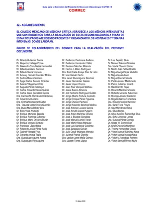 Guía para la Atención del Paciente Crítico con Infección por COViD-19
COMMEC
31-Mar-2020
32.- AGRADECIMIENTO
EL COLEGIO MEXICANO DE MEDICINA CRÍTICA AGRADECE A LOS MÉDICOS INTENSIVISTAS
QUE CONTRIBUYERON PARA LA REALIZACIÓN DE ESTAS RECOMENDACIONES A PESAR DE
ESTAR OCUPADOS ATENDIENDO PACIENTES Y ORGANIZANDO LOS HOSPITALES Y TERAPIAS
INTENSIVAS DONDE LABORAN.
GRUPO DE COLABORADORES DEL COMMEC PARA LA REALIZACIÓN DEL PRESENTE
DOCUMENTO:
Dr. Alberto Gutiérrez García
Dr. Alejandro Hidalgo Ponce
Dr. Alexandro Turrubiates Hernandez
Dr. Alfredo Arellano Ramírez
Dr. Alfredo Sierra Unzueta
Dr. Amaury Hernán González Molina
Dr. Andrés Blanco Montero
Dr. Ángel Carlos Bassols Ricárdez
Dr. Asisclo Villagómez Ortiz
Dr. Augusto Pérez Calatayud
Dr. Carlos Eduardo Osorio Suárez
Dr. Carlos Jesús González García
Dra. Carmen M. Hernández Cárdenas
Dr. César Cruz Lozano
Dra. Cinthia Montserrat Cuellar
Dra. Claudia Ivette Olvera Guzmán
Dra. Dulce María Déctor Lira
Dr. Erick Vidal Andrade
Dr. Enrique Monares Zepeda
Dr. Enrique Ramírez Gutiérrez
Dr. Enrique Mario Olivares Durán
Dr. Enrique Vergara Chávez
Dr. Francisco López Baca
Dr. Felipe de Jesús Pérez Rada
Dr. Gabriel Villegas Frías
Dr. Gerardo Amaya Tapia
Dra. Guadalupe Aguirre Avalos
Dra. Guadalupe Vera Aguirre
Dr. Guillermo Castorena Arellano
Dr. Guillermo Hernández Téllez
Dr. Gustavo Sánchez Miranda
Dr. Héctor J. Alfaro Rodríguez
Dra. Itzel Oralia Amaya Díaz de León
Dr. Iván Galván Cerón
Dra. Janet Silvia Aguirre Sánchez
Dr. Javier Hernández Galván
Dr. Javier López Orozco
Dr. Jean Paul Vázquez Mathieu
Dr. Jesús Bueno Almanza
Dr. Job Heriberto Rodríguez Guillén
Dr. Jorge Alberto Fortuna Custodio
Dr. Jorge Enrique Pérez Figueroa
Dr. Jorge Chávez Pacheco
Dr. Jorge Rosendo Sánchez Medina
Dr. José Antonio Luviano García
Dr. José Arnulfo López Pulgarín
Dr. José Arturo Martínez Orozco
Dr. José J. Elizalde González
Dr. José Manuel Lomelí Terán
Dr. José Martín Meza Márquez
Dr. José Luis Sandoval Gutiérrez
Dr. José Zaragoza Galván
Dr. Julio Cesar Mijangos Méndez
Dr. Juvenal Franco Granillo
Dra. Leslian Janet Mejía Gómez
Dra. Lizzeth Torres López
Dr. Luis Septién Stute
Dr. Manuel Poblano Morales
Dra. María Chacón Gómez
Dr. Martín Iván Patiño Rosillo
Dr. Miguel Ángel Sosa Medellín
Dr. Miguel Ayala León
Dr. Miguel Ibarra Estrada
Dr. Pablo Álvarez Maldonado
Dr. Pedro Gutiérrez Lizardi
Dr. Raúl Carrillo Esper
Dr. Ricardo Martínez Zubieta
Dr. Roberto Miranda Ackerman
Dr. Rodrigo Álvarez Calderón
Dr. Rogelio García Torrentera
Dra. Rosario Muñoz Ramírez
Dra. Saraí Toral Freyre
Dr. Saúl Hernández Silva
Dra. Silvia Borjas
Dr. Silvio Antonio Ñamendys Silva
Dra. Sofía Jiménez Lomas
Dra. Susana Pérez Cornejo
Dr. Ulises W. Cerón Díaz
Dr. Uriel Chavarría Martínez
Dr. Thierry Hernández Gilsoul
Dr. Víctor Manuel Sánchez Nava
Dr. Víctor Manuel Acosta Nava
Dr. Víctor M. Mendoza Romero
Dr. Víctor Samuel Rivera Nuño
 