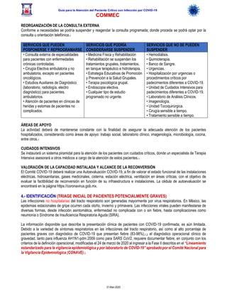 Guía para la Atención del Paciente Crítico con Infección por COViD-19
COMMEC
31-Mar-2020
REORGANIZACIÓN DE LA CONSULTA EXTERNA
Conforme a necesidades se podría suspender y reagendar la consulta programada; donde proceda se podrá optar por la
consulta u orientación telefónica.1
SERVICIOS QUE PUEDEN
POSPONERSE Y REPROGRAMARSE
SERVICIOS QUE PODRÍA
CONSIDERARSE SUSPENDER
SERVICIOS QUE NO SE PUEDEN
SUSPENDER
• Consulta externa de especialidades
para pacientes con enfermedades
crónicas controladas.
• Cirugía Electiva ambulatoria y no
ambulatoria, excepto en pacientes
oncológicos.
• Estudios Auxiliares de Diagnóstico
(laboratorio, radiología, electro
diagnóstico) para pacientes.
ambulatorios.
• Atención de pacientes en clínicas de
heridas y estomas de pacientes no
complicados.
• Medicina Física y Rehabilitación
• Rehabilitación se suspenden los
tratamientos grupales, tratamientos.
en tanque terapéutico e hidroterapia.
• Estrategia Educativas de Promoción
y Prevención a la Salud Grupales.
• Terapia psicológica grupal.
• Endoscopia electiva.
• Cualquier tipo de estudio
programado no urgente.
• Hemodiálisis.
• Quimioterapia.
• Banco de Sangre.
• Urgencias.
• Hospitalización por urgencias o
procedimientos críticos por
padecimientos diferentes a COVID-19.
• Unidad de Cuidados Intensivos para
padecimientos diferentes a COVID-19.
• Laboratorio de Análisis Clínicos.
• Imagenología.
• Unidad Tocoquirúrgica.
• Cirugía sensible a tiempo.
• Tratamiento sensible a tiempo.
ÁREAS DE APOYO
La actividad deberá de mantenerse constante con la finalidad de asegurar la adecuada atención de los pacientes
hospitalizados, considerando como áreas de apoyo: trabajo social, laboratorio clínico, imagenología, microbiología, cocina,
entre otros.1
CUIDADOS INTENSIVOS
Se instaurará un sistema piramidal para la atención de los pacientes con cuidados críticos, donde un especialista de Terapia
Intensiva asesorará a otros médicos a cargo de la atención de estos pacientes.1
VALORACIÓN DE LA CAPACIDAD INSTALADA Y ALCANCE DE LA RECONVERSIÓN
El Comité COVID-19 deberá realizar una Autoevaluación COVID-19, a fin de valorar el estado funcional de las instalaciones
eléctricas, hidrosanitarias, gases medicinales, cisterna, estación eléctrica, ventilación en áreas críticas, con el objetivo de
evaluar la factibilidad de reconversión en función de su infraestructura e instalaciones. La cédula de autoevaluación se
encontrará en la página https://coronavirus.gob.mx.
4.- IDENTIFICACIÓN (TRIAGE INICIAL DE PACIENTES POTENCIALMENTE GRAVES)
Las infecciones no hospitalarias del tracto respiratorio son generadas mayormente por virus respiratorios. En México, las
epidemias estacionales de gripe ocurren cada otoño, invierno y primavera. Las infecciones virales pueden manifestarse de
diversas formas, desde infección asintomática, enfermedad no complicada con o sin fiebre, hasta complicaciones como
neumonía o Síndrome de Insuficiencia Respiratoria Aguda (SIRA).
La información disponible que describe la presentación clínica de pacientes con COVID-19 confirmada, es aún limitada.
Debido a la variedad de síntomas respiratorios en las infecciones del tracto respiratorio, así como al alto porcentaje de
pacientes graves con diagnóstico de COVID-19 que presentan fiebre (83-98%),1,2 el diagnóstico operacional clínico de
gravedad, tanto para influenza AH1N1-pdm 2009 como para SARS CoV2, requiere documentar fiebre, en conjunto con los
criterios de la definición operacional, modificadas el 24 de marzo de 2020 al ingresar a la Fase II descritos en el “Lineamiento
estandarizado para la vigilancia epidemiológica y por laboratorio de COVID-19” aprobado por el Comité Nacional para
la Vigilancia Epidemiológica (CONAVE).3
 