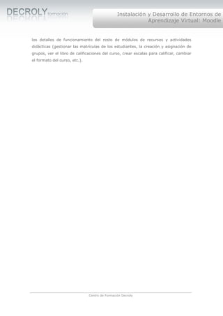 Instalación y Desarrollo de Entornos de
                                                            Aprendizaje Virtual: Moodle


los detalles de funcionamiento del resto de módulos de recursos y actividades
didácticas (gestionar las matrículas de los estudiantes, la creación y asignación de
grupos, ver el libro de calificaciones del curso, crear escalas para calificar, cambiar
el formato del curso, etc.).




                               Centro de Formación Decroly
 