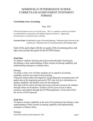 SOMERVILLE INTERMEDIATE SCHOOL
       CURRICULUM ACHIEVEMENT STATEMENT
                    FORMAT

Curriculum Area: eLearning

                                      Year: 2011

School development arises out of self review. This is a summary statement of student
accomplishments, programme and staff development initiatives. Supporting
documentation is attached where available.

Current Goals: (Established as part of forward planning. Particular goals relevant to the
                current year. Reference also to curriculum policy and strategic plan).

Each of the goals align with the six goals of the eLearning policy and
takes into account the goals for the ICTPD Cluster.


Goal One:
To improve students' learning and achievement through e-learning by
developing a clear understanding of their current eLearning capability and
implementing strategies to enhance these.

Strategy:
To create a clear view of where students are in regard to eLearning
capability and the next steps in their learning.
Using the student rubric developed by Jacqui Sharp the eLearning team will
gather data at the beginning and end of 2011 that will give information on
student capability and identify areas for development.
This data will be used to develop and source relevant resources for students
through online environments. Teachers will be given access to these
resources and support through the ICTPD programme. At the end of 2011
the survey will be repeated.


Goal Two:
To improve teacher capability in the area of eLearning by developing a clear
understanding of their current eLearning capability and implementing
strategies to enhance these.

Strategy:
Curriculum Achievement Statement: 2011
 
                                         page 1
 
