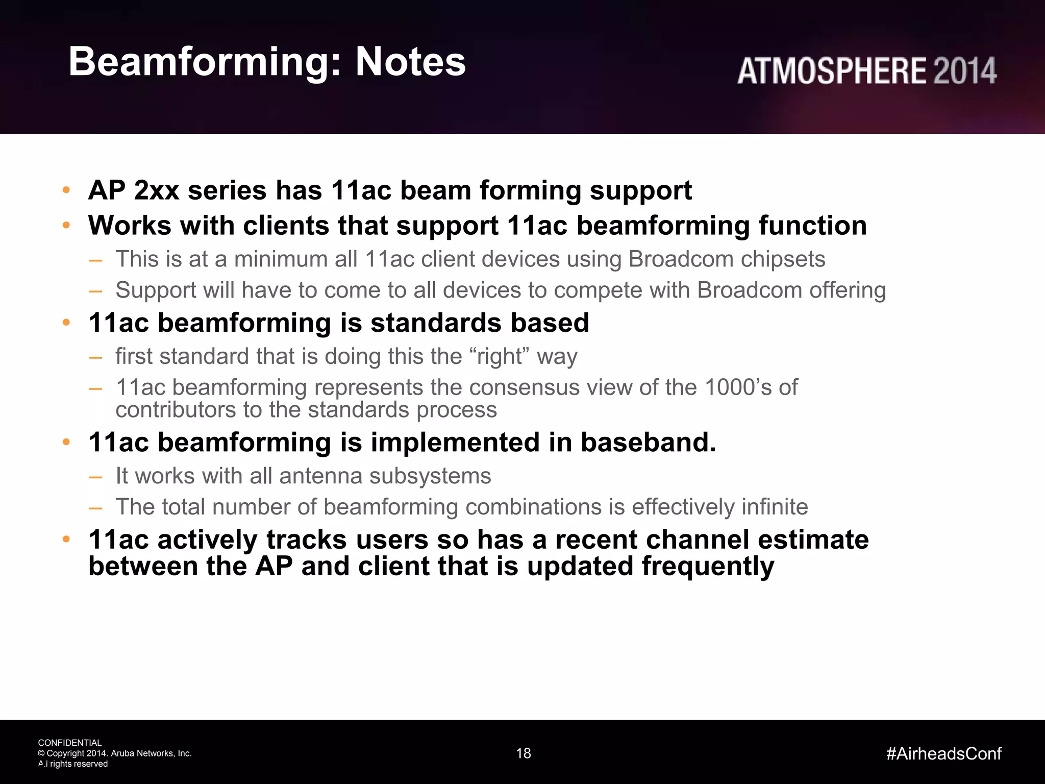 18
CONFIDENTIAL
© Copyright 2014. Aruba Networks, Inc.
All rights reserved
#AirheadsConf
Beamforming: Notes
• AP 2xx series has 11ac beam forming support
• Works with clients that support 11ac beamforming function
– This is at a minimum all 11ac client devices using Broadcom chipsets
– Support will have to come to all devices to compete with Broadcom offering
• 11ac beamforming is standards based
– first standard that is doing this the “right” way
– 11ac beamforming represents the consensus view of the 1000’s of
contributors to the standards process
• 11ac beamforming is implemented in baseband.
– It works with all antenna subsystems
– The total number of beamforming combinations is effectively infinite
• 11ac actively tracks users so has a recent channel estimate
between the AP and client that is updated frequently
18
 