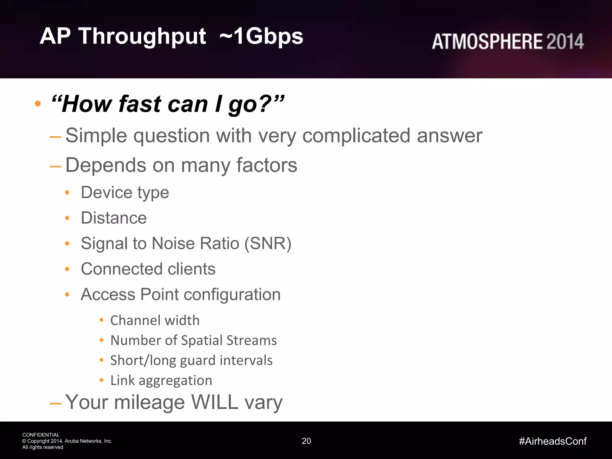 20
CONFIDENTIAL
© Copyright 2014. Aruba Networks, Inc.
All rights reserved
#AirheadsConf
AP Throughput ~1Gbps
• “How fast can I go?”
– Simple question with very complicated answer
– Depends on many factors
• Device type
• Distance
• Signal to Noise Ratio (SNR)
• Connected clients
• Access Point configuration
• Channel width
• Number of Spatial Streams
• Short/long guard intervals
• Link aggregation
– Your mileage WILL vary
 