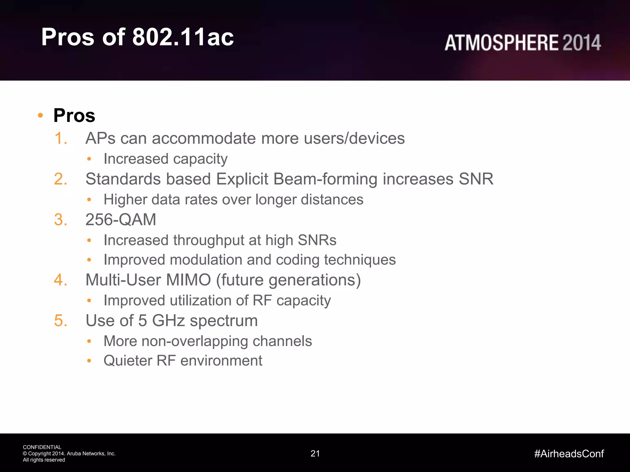 21
CONFIDENTIAL
© Copyright 2014. Aruba Networks, Inc.
All rights reserved
#AirheadsConf
Pros of 802.11ac
• Pros
1. APs can accommodate more users/devices
• Increased capacity
2. Standards based Explicit Beam-forming increases SNR
• Higher data rates over longer distances
3. 256-QAM
• Increased throughput at high SNRs
• Improved modulation and coding techniques
4. Multi-User MIMO (future generations)
• Improved utilization of RF capacity
5. Use of 5 GHz spectrum
• More non-overlapping channels
• Quieter RF environment
 