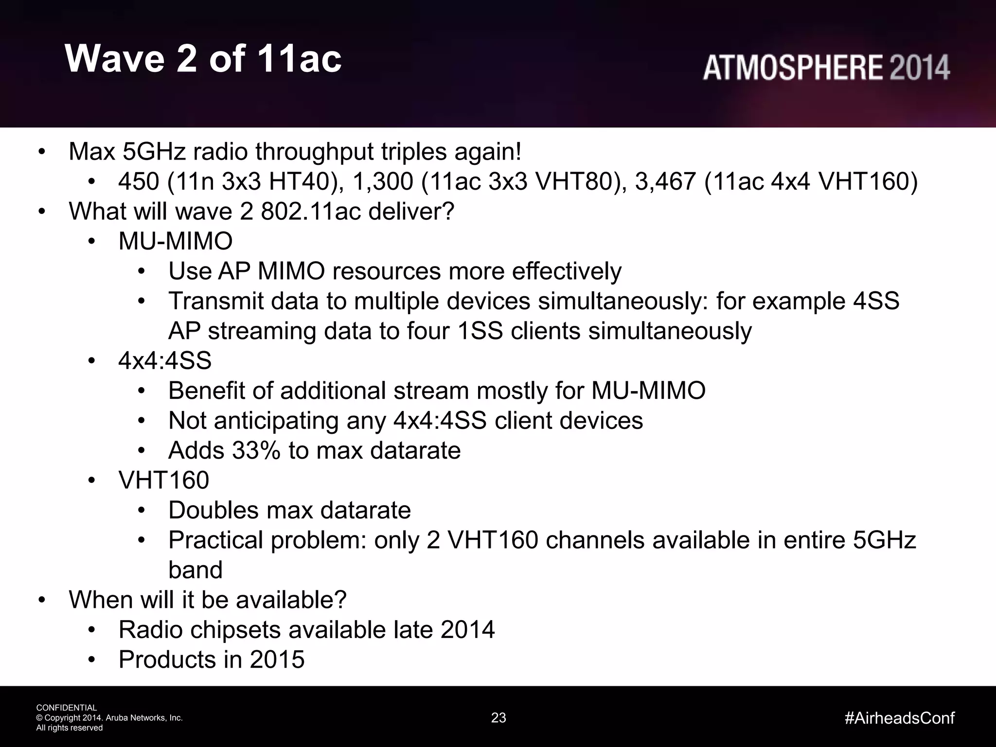 23
CONFIDENTIAL
© Copyright 2014. Aruba Networks, Inc.
All rights reserved
#AirheadsConf
Wave 2 of 11ac
• Max 5GHz radio throughput triples again!
• 450 (11n 3x3 HT40), 1,300 (11ac 3x3 VHT80), 3,467 (11ac 4x4 VHT160)
• What will wave 2 802.11ac deliver?
• MU-MIMO
• Use AP MIMO resources more effectively
• Transmit data to multiple devices simultaneously: for example 4SS
AP streaming data to four 1SS clients simultaneously
• 4x4:4SS
• Benefit of additional stream mostly for MU-MIMO
• Not anticipating any 4x4:4SS client devices
• Adds 33% to max datarate
• VHT160
• Doubles max datarate
• Practical problem: only 2 VHT160 channels available in entire 5GHz
band
• When will it be available?
• Radio chipsets available late 2014
• Products in 2015
 