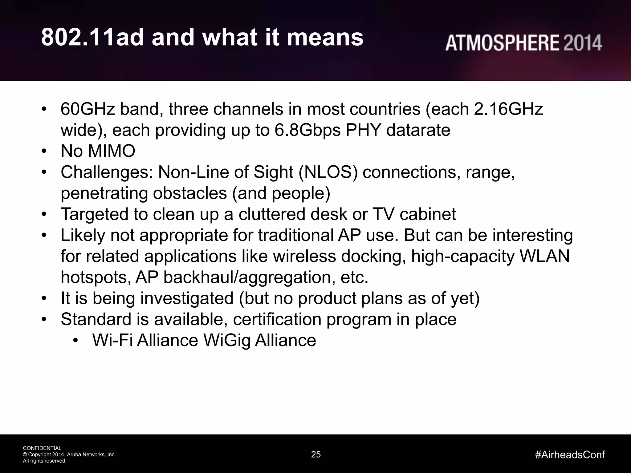 25
CONFIDENTIAL
© Copyright 2014. Aruba Networks, Inc.
All rights reserved
#AirheadsConf
802.11ad and what it means
• 60GHz band, three channels in most countries (each 2.16GHz
wide), each providing up to 6.8Gbps PHY datarate
• No MIMO
• Challenges: Non-Line of Sight (NLOS) connections, range,
penetrating obstacles (and people)
• Targeted to clean up a cluttered desk or TV cabinet
• Likely not appropriate for traditional AP use. But can be interesting
for related applications like wireless docking, high-capacity WLAN
hotspots, AP backhaul/aggregation, etc.
• It is being investigated (but no product plans as of yet)
• Standard is available, certification program in place
• Wi-Fi Alliance WiGig Alliance
 