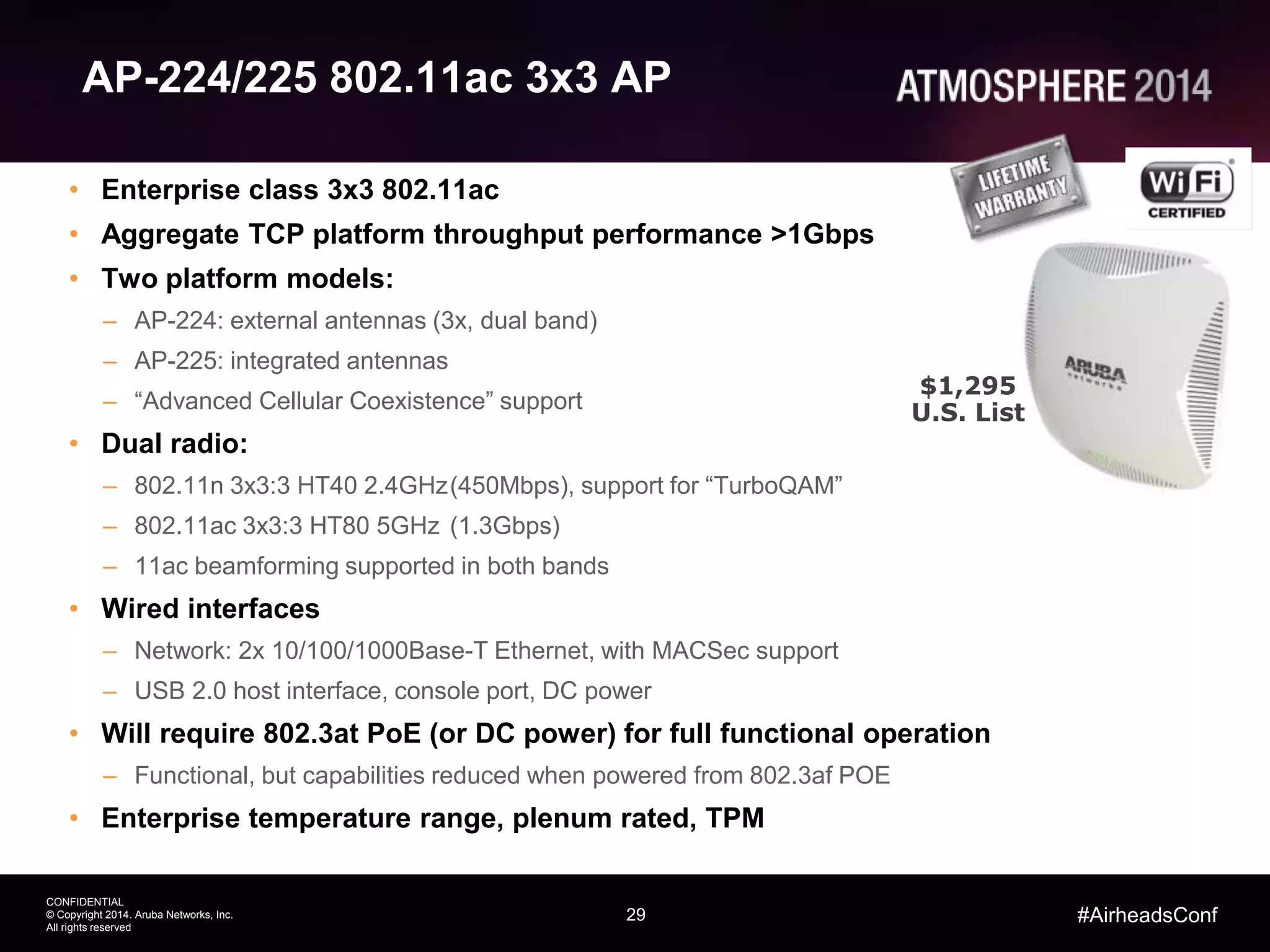29
CONFIDENTIAL
© Copyright 2014. Aruba Networks, Inc.
All rights reserved
#AirheadsConf
AP-224/225 802.11ac 3x3 AP
• Enterprise class 3x3 802.11ac
• Aggregate TCP platform throughput performance >1Gbps
• Two platform models:
– AP-224: external antennas (3x, dual band)
– AP-225: integrated antennas
– “Advanced Cellular Coexistence” support
• Dual radio:
– 802.11n 3x3:3 HT40 2.4GHz(450Mbps), support for “TurboQAM”
– 802.11ac 3x3:3 HT80 5GHz (1.3Gbps)
– 11ac beamforming supported in both bands
• Wired interfaces
– Network: 2x 10/100/1000Base-T Ethernet, with MACSec support
– USB 2.0 host interface, console port, DC power
• Will require 802.3at PoE (or DC power) for full functional operation
– Functional, but capabilities reduced when powered from 802.3af POE
• Enterprise temperature range, plenum rated, TPM
$1,295
U.S. List
 