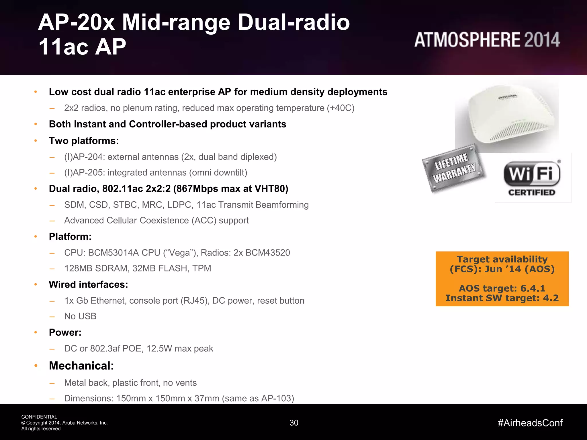 30
CONFIDENTIAL
© Copyright 2014. Aruba Networks, Inc.
All rights reserved
#AirheadsConf
AP-20x Mid-range Dual-radio
11ac AP
• Low cost dual radio 11ac enterprise AP for medium density deployments
– 2x2 radios, no plenum rating, reduced max operating temperature (+40C)
• Both Instant and Controller-based product variants
• Two platforms:
– (I)AP-204: external antennas (2x, dual band diplexed)
– (I)AP-205: integrated antennas (omni downtilt)
• Dual radio, 802.11ac 2x2:2 (867Mbps max at VHT80)
– SDM, CSD, STBC, MRC, LDPC, 11ac Transmit Beamforming
– Advanced Cellular Coexistence (ACC) support
• Platform:
– CPU: BCM53014A CPU (“Vega”), Radios: 2x BCM43520
– 128MB SDRAM, 32MB FLASH, TPM
• Wired interfaces:
– 1x Gb Ethernet, console port (RJ45), DC power, reset button
– No USB
• Power:
– DC or 802.3af POE, 12.5W max peak
• Mechanical:
– Metal back, plastic front, no vents
– Dimensions: 150mm x 150mm x 37mm (same as AP-103)
Target availability
(FCS): Jun ’14 (AOS)
AOS target: 6.4.1
Instant SW target: 4.2
 