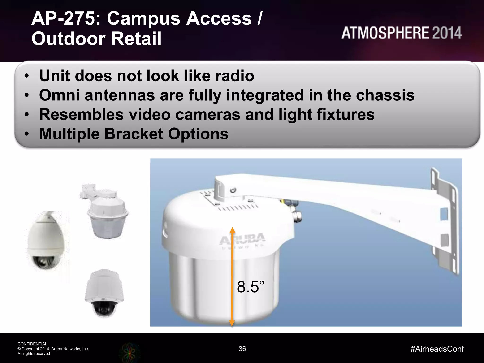36
CONFIDENTIAL
© Copyright 2014. Aruba Networks, Inc.
All rights reserved
#AirheadsConf
• Unit does not look like radio
• Omni antennas are fully integrated in the chassis
• Resembles video cameras and light fixtures
• Multiple Bracket Options
AP-275: Campus Access /
Outdoor Retail
36
8.5”
 
