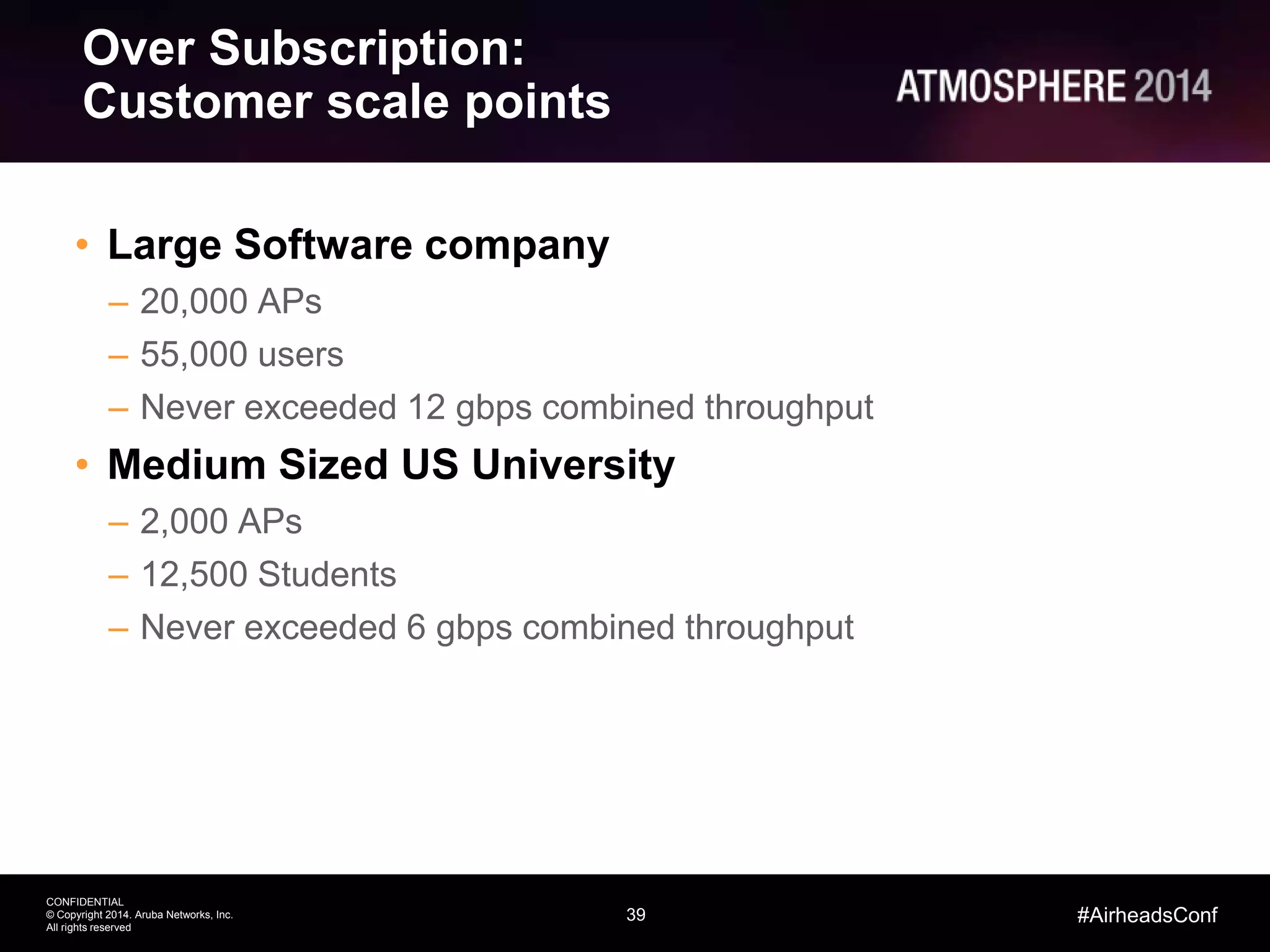 39
CONFIDENTIAL
© Copyright 2014. Aruba Networks, Inc.
All rights reserved
#AirheadsConf
Over Subscription:
Customer scale points
• Large Software company
– 20,000 APs
– 55,000 users
– Never exceeded 12 gbps combined throughput
• Medium Sized US University
– 2,000 APs
– 12,500 Students
– Never exceeded 6 gbps combined throughput
 