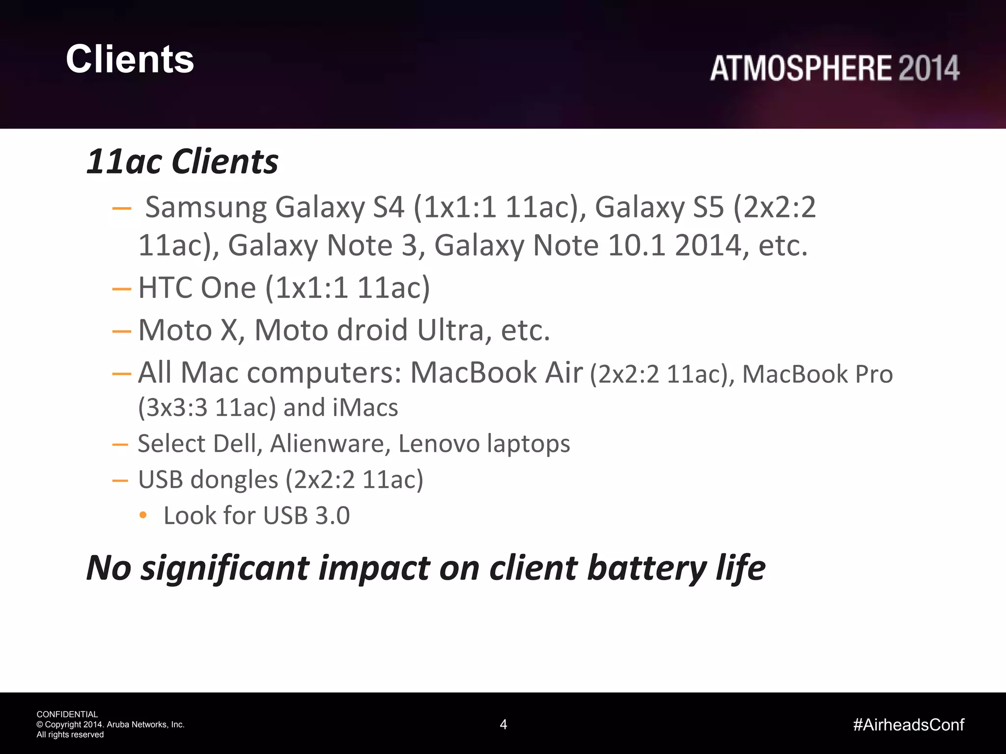 4
CONFIDENTIAL
© Copyright 2014. Aruba Networks, Inc.
All rights reserved
#AirheadsConf
Clients
11ac Clients
– Samsung Galaxy S4 (1x1:1 11ac), Galaxy S5 (2x2:2
11ac), Galaxy Note 3, Galaxy Note 10.1 2014, etc.
– HTC One (1x1:1 11ac)
– Moto X, Moto droid Ultra, etc.
– All Mac computers: MacBook Air (2x2:2 11ac), MacBook Pro
(3x3:3 11ac) and iMacs
– Select Dell, Alienware, Lenovo laptops
– USB dongles (2x2:2 11ac)
• Look for USB 3.0
No significant impact on client battery life
 