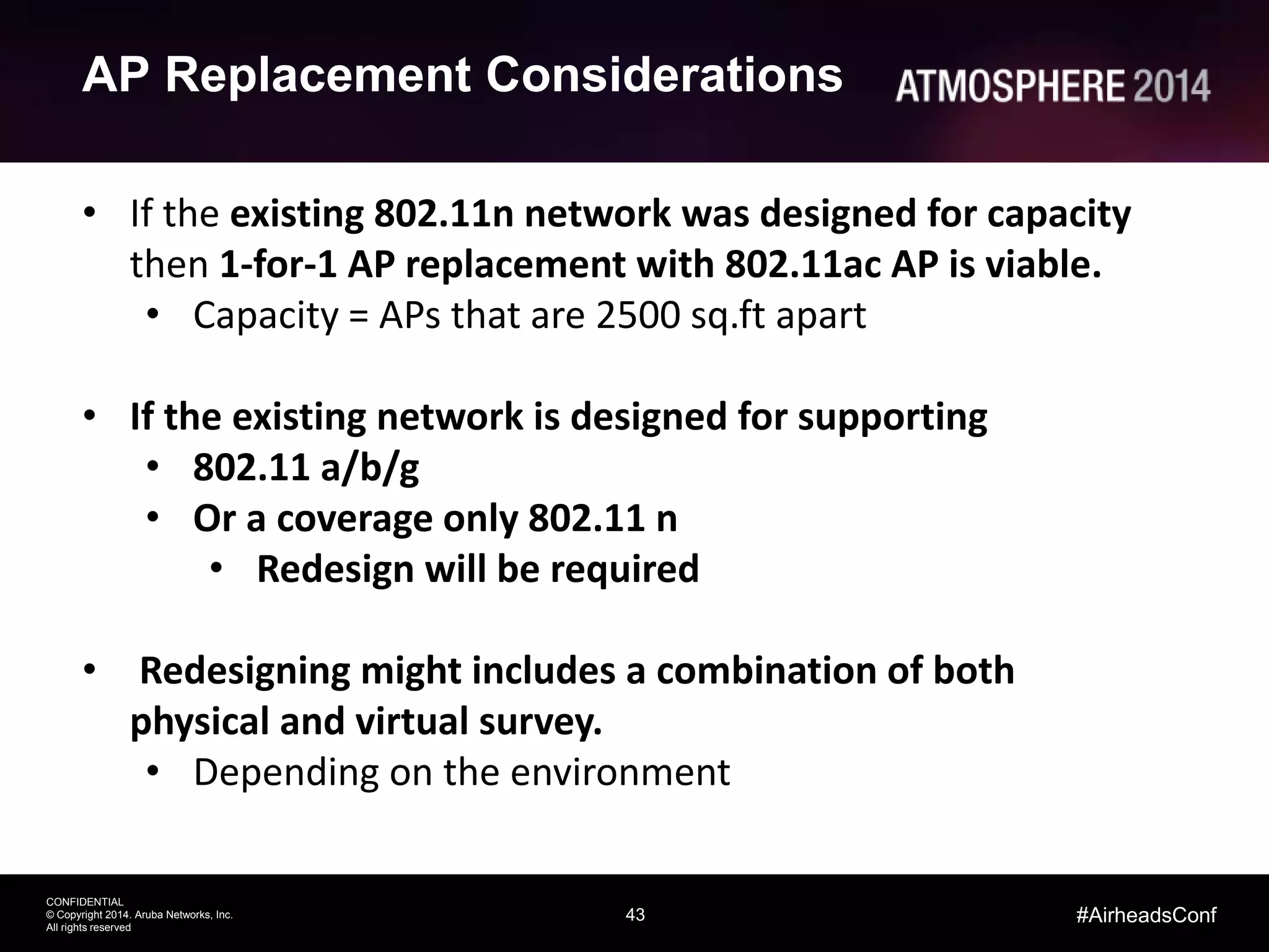 43
CONFIDENTIAL
© Copyright 2014. Aruba Networks, Inc.
All rights reserved
#AirheadsConf
AP Replacement Considerations
• If the existing 802.11n network was designed for capacity
then 1-for-1 AP replacement with 802.11ac AP is viable.
• Capacity = APs that are 2500 sq.ft apart
• If the existing network is designed for supporting
• 802.11 a/b/g
• Or a coverage only 802.11 n
• Redesign will be required
• Redesigning might includes a combination of both
physical and virtual survey.
• Depending on the environment
 