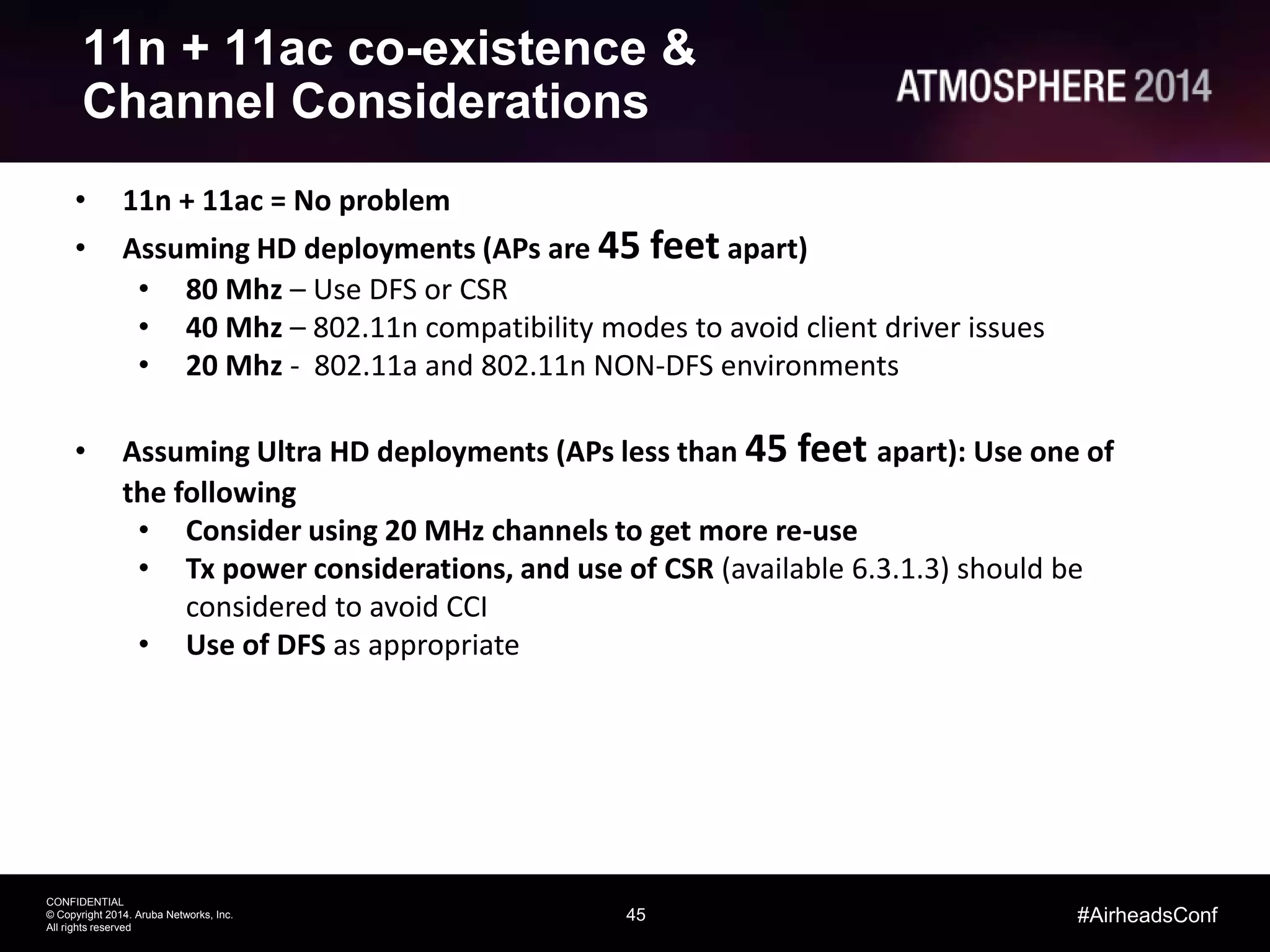 45
CONFIDENTIAL
© Copyright 2014. Aruba Networks, Inc.
All rights reserved
#AirheadsConf
11n + 11ac co-existence &
Channel Considerations
• 11n + 11ac = No problem
• Assuming HD deployments (APs are 45 feet apart)
• 80 Mhz – Use DFS or CSR
• 40 Mhz – 802.11n compatibility modes to avoid client driver issues
• 20 Mhz - 802.11a and 802.11n NON-DFS environments
• Assuming Ultra HD deployments (APs less than 45 feet apart): Use one of
the following
• Consider using 20 MHz channels to get more re-use
• Tx power considerations, and use of CSR (available 6.3.1.3) should be
considered to avoid CCI
• Use of DFS as appropriate
 