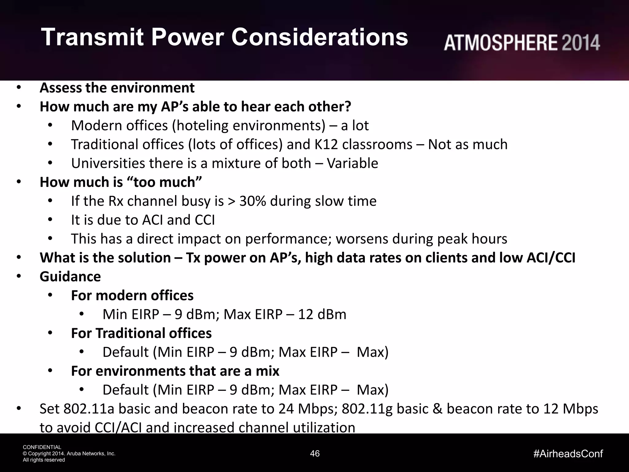 46
CONFIDENTIAL
© Copyright 2014. Aruba Networks, Inc.
All rights reserved
#AirheadsConf
Transmit Power Considerations
• Assess the environment
• How much are my AP’s able to hear each other?
• Modern offices (hoteling environments) – a lot
• Traditional offices (lots of offices) and K12 classrooms – Not as much
• Universities there is a mixture of both – Variable
• How much is “too much”
• If the Rx channel busy is > 30% during slow time
• It is due to ACI and CCI
• This has a direct impact on performance; worsens during peak hours
• What is the solution – Tx power on AP’s, high data rates on clients and low ACI/CCI
• Guidance
• For modern offices
• Min EIRP – 9 dBm; Max EIRP – 12 dBm
• For Traditional offices
• Default (Min EIRP – 9 dBm; Max EIRP – Max)
• For environments that are a mix
• Default (Min EIRP – 9 dBm; Max EIRP – Max)
• Set 802.11a basic and beacon rate to 24 Mbps; 802.11g basic & beacon rate to 12 Mbps
to avoid CCI/ACI and increased channel utilization
 